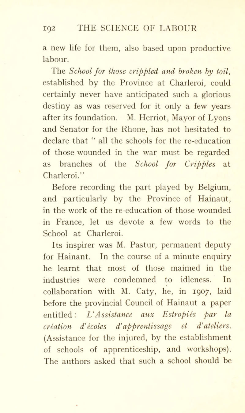 a new life for them, also based upon productive labour. The School for those crippled and broken by toil, established by the Province at Charleroi, could certainly never have anticipated such a glorious destiny as was reserved for it only a few years after its foundation. M. Herriot, Mayor of Lyons and Senator for the Rhone, has not hesitated to declare that “ all the schools for the re-education of those wounded in the war must be regarded as branches of the School for Cripples at Charleroi.” Before recording the part played by Belgium, and particularly by the Province of Hainaut, in the work of the re-education of those wounded in France, let us devote a few words to the School at Charleroi. Its inspirer was M. Pastur, permanent deputy for Hainant. In the course of a minute enquiry he learnt that most of those maimed in the industries were condemned to idleness. In collaboration with M. Caty, he, in 1907, laid before the provincial Council of Hainaut a paper entitled: L'Assistance aux Estropies par la creation d’ecoles d'apprentissage et d'ateliers. (Assistance for the injured, by the establishment of schools of apprenticeship, and workshops). The authors asked that such a school should be