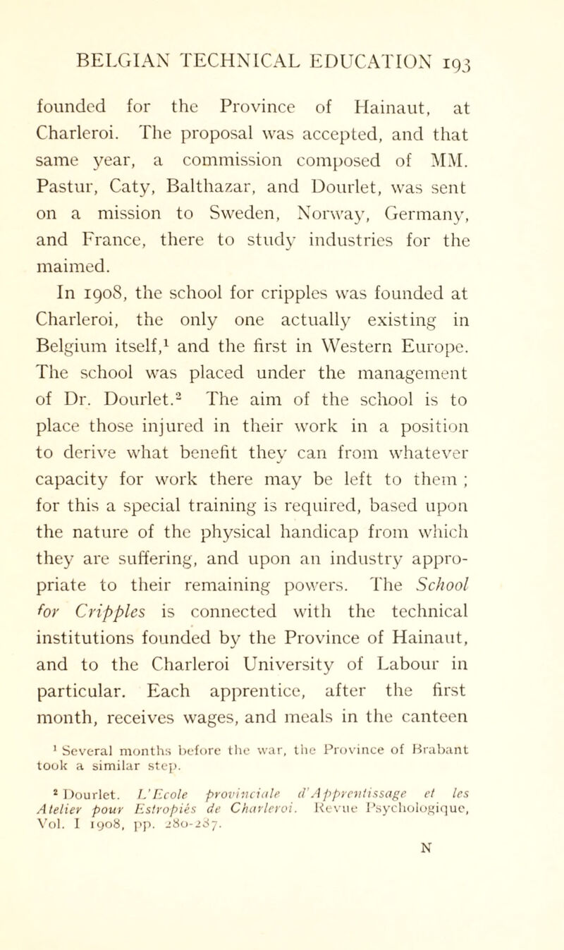 founded for the Province of Hainaut, at Charleroi. The proposal was accepted, and that same year, a commission composed of MM. Pastur, Caty, Balthazar, and Dourlet, was sent on a mission to Sweden, Norway, Germany, and France, there to study industries for the maimed. In 1908, the school for cripples was founded at Charleroi, the only one actually existing in Belgium itself,1 and the first in Western Europe. The school was placed under the management of Dr. Dourlet.2 The aim of the school is to place those injured in their work in a position to derive what benefit they can from whatever capacity for work there may be left to them ; for this a special training is required, based upon the nature of the physical handicap from which they are suffering, and upon an industry appro¬ priate to their remaining powers. The School for Cripples is connected with the technical institutions founded by the Province of Hainaut, and to the Charleroi University of Labour in particular. Each apprentice, after the first month, receives wages, and meals in the canteen 1 Several months before the war, the Province of Brabant took a similar step. 2 Dourlet. L'Ecole provinciate d’Appreniissage el les Atelier pour Estropies de Charleroi. Revue Psychologiquc, Vol. I 1908, pp. 280-287. N