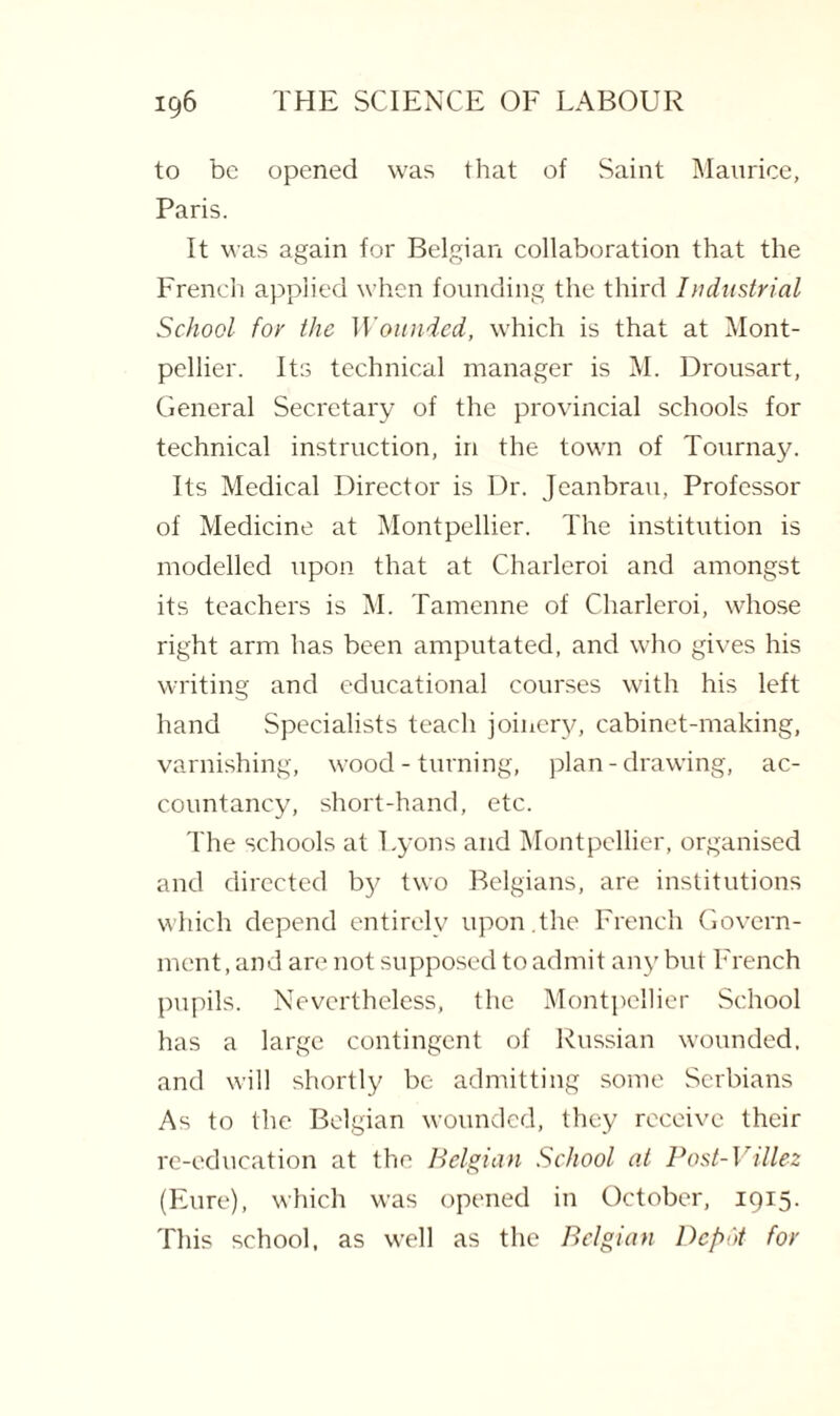 to be opened was that of Saint Maurice, Paris. It was again for Belgian collaboration that the French applied when founding the third Industrial School for the Wounded, which is that at Mont¬ pellier. Its technical manager is M. Drousart, General Secretary of the provincial schools for technical instruction, in the town of Tournay. Its Medical Director is Dr. Jeanbrau, Professor of Medicine at Montpellier. The institution is modelled upon that at Charleroi and amongst its teachers is M. Tamenne of Charleroi, whose right arm has been amputated, and who gives his writing and educational courses with his left hand Specialists teach joinery, cabinet-making, varnishing, wood - turning, plan-drawing, ac¬ countancy, short-hand, etc. The schools at Lyons and Montpellier, organised and directed by two Belgians, are institutions which depend entirely upon.the French Govern¬ ment , and are not supposed to admit any but French pupils. Nevertheless, the Montpellier School has a large contingent of Russian wounded, and will shortly be admitting some Serbians As to the Belgian wounded, they receive their re-education at the Belgian School at Post-Villez (Eure), which was opened in October, 1915. This school, as well as the Belgian Depot for