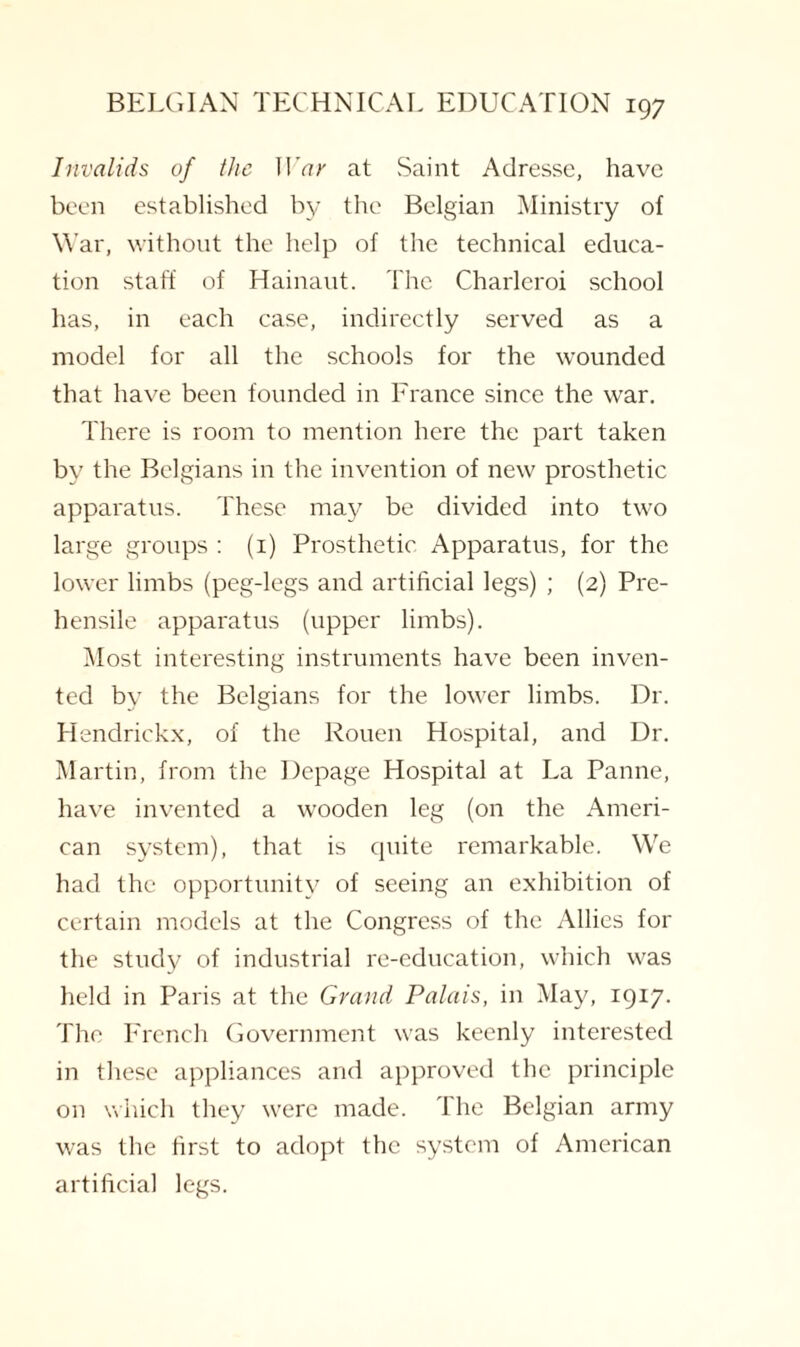 Invalids of the II 'ar at Saint Adresse, have been established by the Belgian Ministry of War, without the help of the technical educa¬ tion staff of Hainaut. The Charleroi school has, in each case, indirectly served as a model for all the schools for the wounded that have been founded in France since the war. There is room to mention here the part taken by the Belgians in the invention of new prosthetic apparatus. These may be divided into two large groups : (1) Prosthetic Apparatus, for the lower limbs (peg-legs and artificial legs) ; (2) Pre¬ hensile apparatus (upper limbs). Most interesting instruments have been inven¬ ted by the Belgians for the lower limbs. Dr. Hendrickx, of the Rouen Hospital, and Dr. Martin, from the Depage Hospital at La Panne, have invented a wooden leg (on the Ameri¬ can system), that is quite remarkable. We had the opportunity of seeing an exhibition of certain models at the Congress of the Allies for the study of industrial re-education, which was held in Paris at the Grand Palais, in May, 1917. The French Government was keenly interested in these appliances and approved the principle on which they were made. The Belgian army was the first to adopt the system of American artificial legs.