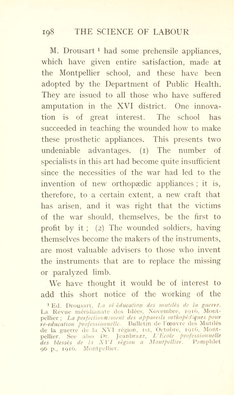 M. Drousart 1 had some prehensile appliances, which have given entire satisfaction, made at the Montpellier school, and these have been adopted by the Department of Public Health. They are issued to all those who have suffered amputation in the XVI district. One innova¬ tion is of great interest. The school has succeeded in teaching the wounded how to make these prosthetic appliances. This presents two undeniable advantages, (i) The number of specialists in this art had become quite insufficient since the necessities of the war had led to the invention of new orthopaedic appliances ; it is, therefore, to a certain extent, a new craft that has arisen, and it was right that the victims of the war should, themselves, be the first to profit by it ; (2) The wounded soldiers, having themselves become the makers of the instruments, are most valuable advisers to those who invent the instruments that are to replace the missing or paralyzed limb. We have thought it would be of interest to add this short notice of the working of the 1 Ed. Drousart, La re education des mutiles de la guerre. La Revue meridianate des ldees, Xovembre, 191(1, Mont¬ pellier ; La perfections! merit des appareils or t hope it iques pour re-education professiounelle. Bulletin de I oeuvre des Mutiles de la guerre de la X\ 1 region, 1st, Octobre, 1916, Mont¬ pellier. See also Dr. Jeanbrazz, L' licole professiounelle des blesses de It A 17 region a Montpellier. Pamphlet 96 p., 1916. Montpellier.