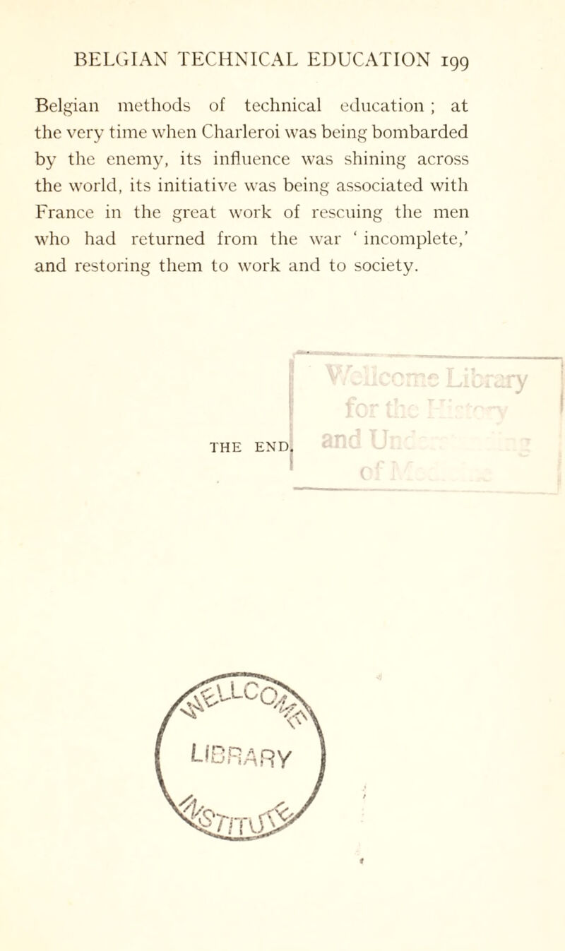Belgian methods of technical education ; at the very time when Charleroi was being bombarded by the enemy, its influence was shining across the world, its initiative was being associated with France in the great work of rescuing the men who had returned from the war ‘ incomplete,’ and restoring them to work and to society. THE END,