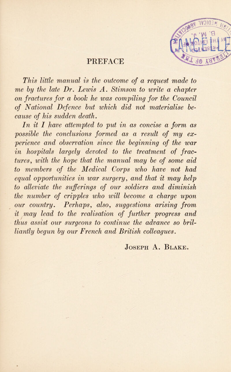 PREFACE This little manual is the outcome of a request made to me by the late Dr. Lewis A. Stimson to write a chapter on fractures for a book he was compiling for the Council of National Defence but which did not materialise be¬ cause of his sudden death. In it I have attempted to put in as concise a form as possible the conclusions formed as a result of my ex¬ perience and observation since the beginning of the war in hospitals largely devoted to the treatment of frac¬ tures, with the hope that the manual may be of some aid to members of the Medical Corps who have not had equal opportunities in war surgery, and that it may help to alleviate the sufferings of our soldiers and diminish the number of cripples who will become a charge upon our country. Perhaps, also, suggestions arising from it may lead to the realisation of further progress and thus assist our surgeons to continue the advance so bril¬ liantly begun by our French and British colleagues. Joseph A. Blake.