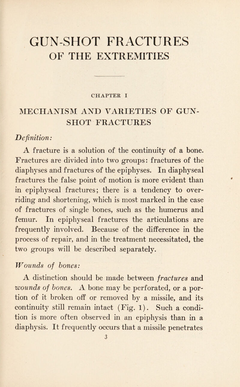 GUN-SHOT FRACTURES OF THE EXTREMITIES CHAPTER I MECHANISM AND VARIETIES OF GUN¬ SHOT FRACTURES Definition: A fracture is a solution of the continuity of a bone. Fractures are divided into two groups: fractures of the diaphyses and fractures of the epiphyses. In diaphyseal fractures the false point of motion is more evident than in epiphyseal fractures; there is a tendency to over¬ riding and shortening, which is most marked in the case of fractures of single bones, such as the humerus and femur. In epiphyseal fractures the articulations are frequently involved. Because of the difference in the process of repair, and in the treatment necessitated, the two groups will be described separately. Wounds of bones: A distinction should be made between fractures and wounds of bones. A bone may be perforated, or a por¬ tion of it broken off or removed by a missile, and its continuity still remain intact (Fig. 1). Such a condi¬ tion is more often observed in an epiphysis than in a diaphysis. It frequently occurs that a missile penetrates