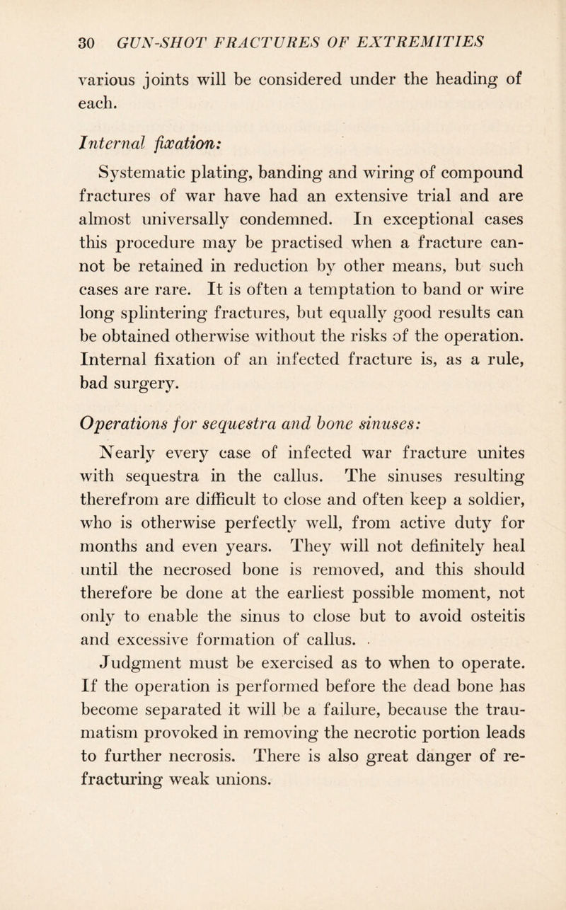 various joints will be considered under the heading of each. Internal fixation: Systematic plating, banding and wiring of compound fractures of war have had an extensive trial and are almost universally condemned. In exceptional cases this procedure may be practised when a fracture can¬ not be retained in reduction by other means, but such cases are rare. It is often a temptation to band or wire long splintering fractures, but equally good results can be obtained otherwise without the risks of the operation. Internal fixation of an infected fracture is, as a rule, bad surgery. Operations for sequestra and bone sinuses: Nearly every case of infected war fracture unites with sequestra in the callus. The sinuses resulting therefrom are difficult to close and often keep a soldier, who is otherwise perfectly well, from active duty for months and even years, until the necrosed bone is removed, and this should therefore be done at the earliest possible moment, not only to enable the sinus to close but to avoid osteitis and excessive formation of callus. . Judgment must be exercised as to when to operate. If the operation is performed before the dead bone has become separated it will be a failure, because the trau¬ matism provoked in removing the necrotic portion leads to further necrosis. There is also great danger of re¬ fracturing weak unions. They will not definitely heal