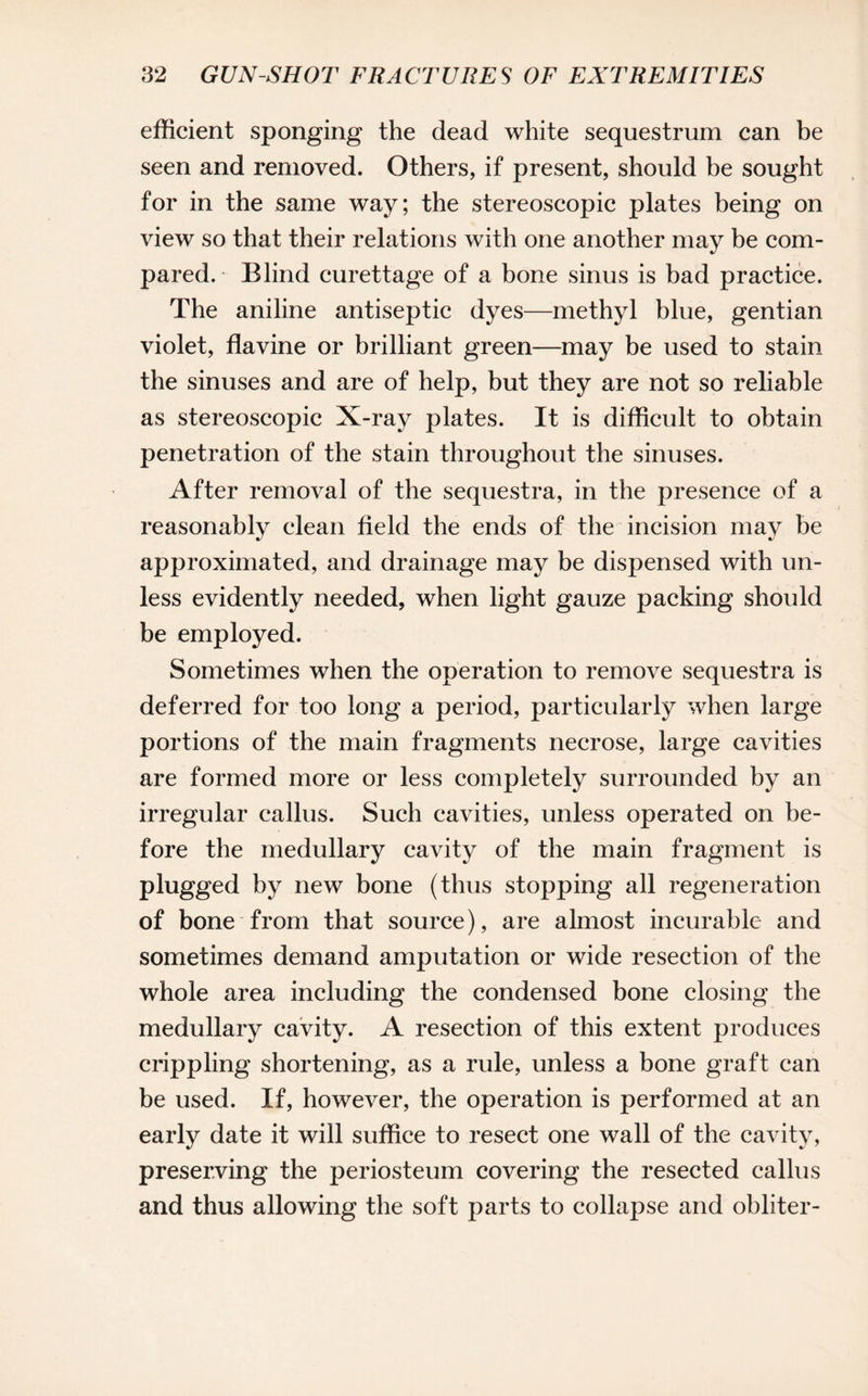 efficient sponging the dead white sequestrum can be seen and removed. Others, if present, should be sought for in the same way; the stereoscopic plates being on view so that their relations with one another may be com¬ pared. - Blind curettage of a bone sinus is bad practice. The aniline antiseptic dyes—methyl blue, gentian violet, flavine or brilliant green—may be used to stain the sinuses and are of help, but they are not so reliable as stereoscopic X-ray plates. It is difficult to obtain penetration of the stain throughout the sinuses. After removal of the sequestra, in the presence of a reasonably clean field the ends of the incision may be approximated, and drainage may be dispensed with un¬ less evidently needed, when light gauze packing should be employed. Sometimes when the operation to remove sequestra is deferred for too long a period, particularly when large portions of the main fragments necrose, large cavities are formed more or less completely surrounded by an irregular callus. Such cavities, unless operated on be¬ fore the medullary cavity of the main fragment is plugged by new bone (thus stopping all regeneration of bone from that source), are almost incurable and sometimes demand amputation or wide resection of the whole area including the condensed bone closing the medullary cavity. A resection of this extent produces crippling shortening, as a rule, unless a bone graft can be used. If, however, the operation is performed at an early date it will suffice to resect one wall of the cavity, preserving the periosteum covering the resected callus and thus allowing the soft parts to collapse and obliter-