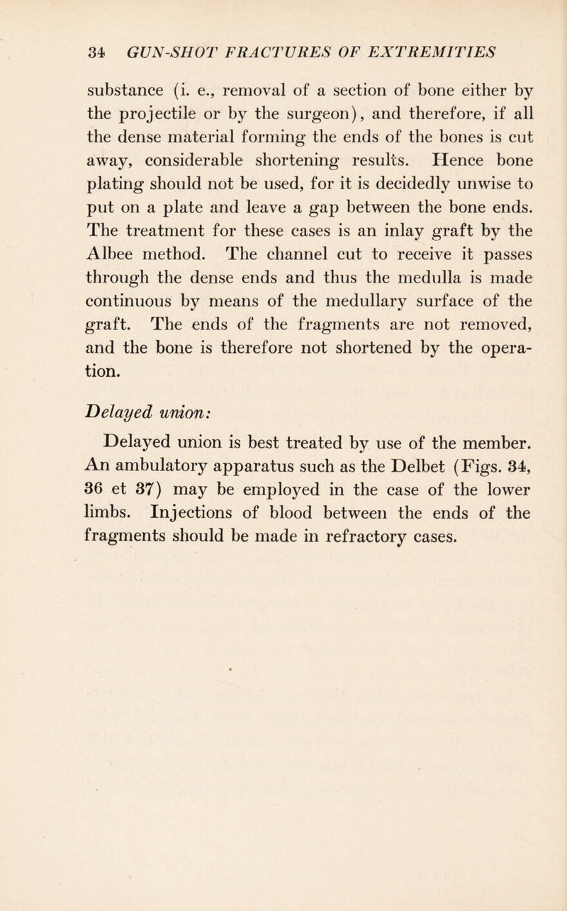 substance (i. e., removal of a section of bone either by the projectile or by the surgeon), and therefore, if all the dense material forming the ends of the bones is cut away, considerable shortening results. Hence bone plating should not be used, for it is decidedly unwise to put on a plate and leave a gap between the bone ends. The treatment for these cases is an inlay graft by the Albee method. The channel cut to receive it passes through the dense ends and thus the medulla is made continuous by means of the medullary surface of the graft. The ends of the fragments are not removed, and the bone is therefore not shortened by the opera¬ tion. Delayed union: Delayed union is best treated by use of the member. An ambulatory apparatus such as the Delbet (Figs. 34, 36 et 37) may be employed in the case of the lower limbs. Injections of blood between the ends of the fragments should be made in refractory cases.