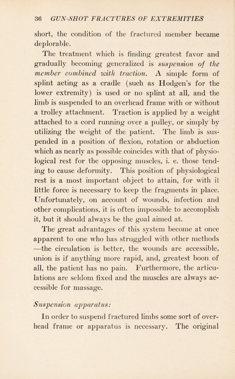 short, the condition of the fractured member became deplorable. The treatment which is finding greatest favor and gradually becoming generalized is suspension of the member combined with traction. A simple form of splint acting as a cradle (such as Hodgen’s for the lower extremity) is used or no splint at all, and the limb is suspended to an overhead frame with or without a trolley attachment. Traction is applied by a weight attached to a cord running over a pulley, or simply by utilizing the weight of the patient. The limb is sus¬ pended in a position of flexion, rotation or abduction which as nearly as possible coincides with that of physio¬ logical rest for the opposing muscles, i. e. those tend¬ ing to cause deformity. This position of physiological rest is a most important object to attain, for with it little force is necessary to keep the fragments in place. Unfortunately, on account of wounds, infection and other complications, it is often impossible to accomplish it, but it should always be the goal aimed at. The great advantages of this system become at once apparent to one who has struggled with other methods —the circulation is better, the wounds are accessible, union is if anything more rapid, and, greatest boon of all, the patient has no pain. Furthermore, the articu¬ lations are seldom fixed and the muscles are always ac¬ cessible for massage. Suspension apparatus: In order to suspend fractured limbs some sort of over¬ head frame or apparatus is necessary. The original