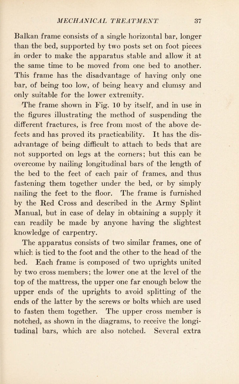 Balkan frame consists of a single horizontal bar, longer than the bed, supported by two posts set on foot pieces in order to make the apparatus stable and allow it at the same time to be moved from one bed to another. This frame has the disadvantage of having only one bar, of being too low, of being heavy and clumsy and only suitable for the lower extremity. The frame shown in Fig. 10 by itself, and in use in the figures illustrating the method of suspending the different fractures, is free from most of the above de¬ fects and has proved its practicability. It has the dis¬ advantage of being difficult to attach to beds that are not supported on legs at the corners; but this can be overcome by nailing longitudinal bars of the length of the bed to the feet of each pair of frames, and thus fastening them together under the bed, or by simply nailing the feet to the floor. The frame is furnished by the Red Cross and described in the Army Splint Manual, but in case of delay in obtaining a supply it can readily be made by anyone having the slightest knowledge of carpentry. The apparatus consists of two similar frames, one of which is tied to the foot and the other to the head of the bed. Each frame is composed of two uprights united by two cross members; the lower one at the level of the top of the mattress, the upper one far enough below the upper ends of the uprights to avoid splitting of the ends of the latter by the screws or bolts which are used to fasten them together. The upper cross member is notched, as shown in the diagrams, to receive the longi¬ tudinal bars, which are also notched. Several extra