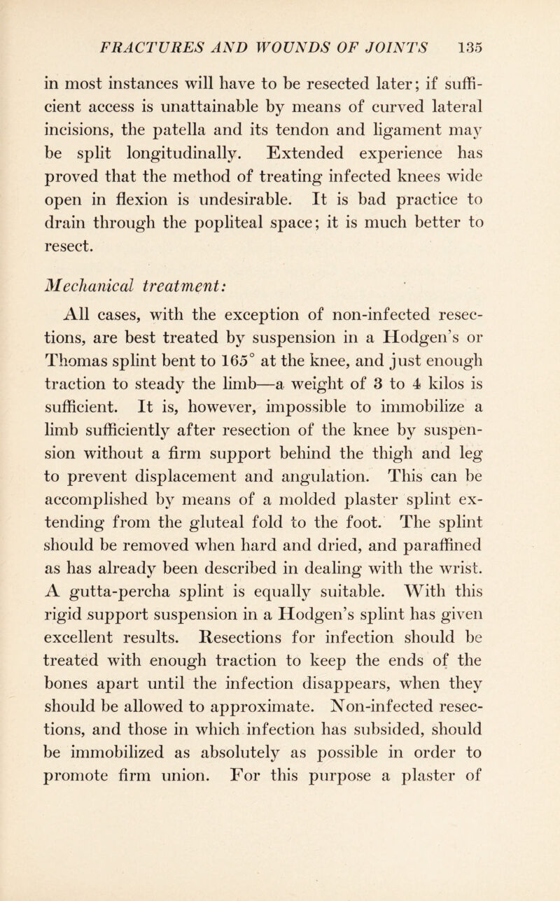 in most instances will have to be resected later; if suffi¬ cient access is unattainable by means of curved lateral incisions, the patella and its tendon and ligament may be split longitudinally. Extended experience has proved that the method of treating infected knees wide open in flexion is undesirable. It is bad practice to drain through the popliteal space; it is much better to resect. Mechanical treatment: All cases, with the exception of non-infected resec¬ tions, are best treated by suspension in a Hodgen’s or Thomas splint bent to 165° at the knee, and just enough traction to steady the limb—a weight of 3 to 4 kilos is sufficient. It is, however, impossible to immobilize a limb sufficiently after resection of the knee by suspen¬ sion without a firm support behind the thigh and leg to prevent displacement and angulation. This can be accomplished by means of a molded plaster splint ex¬ tending from the gluteal fold to the foot. The splint should be removed when hard and dried, and paraffined as has already been described in dealing with the wrist. A gutta-percha splint is equally suitable. With this rigid support suspension in a Hodgen’s splint has given excellent results. Resections for infection should be treated with enough traction to keep the ends of the bones apart until the infection disappears, when they should be allowed to approximate. Non-infected resec¬ tions, and those in which infection has subsided, should be immobilized as absolutely as possible in order to promote firm union. For this purpose a plaster of