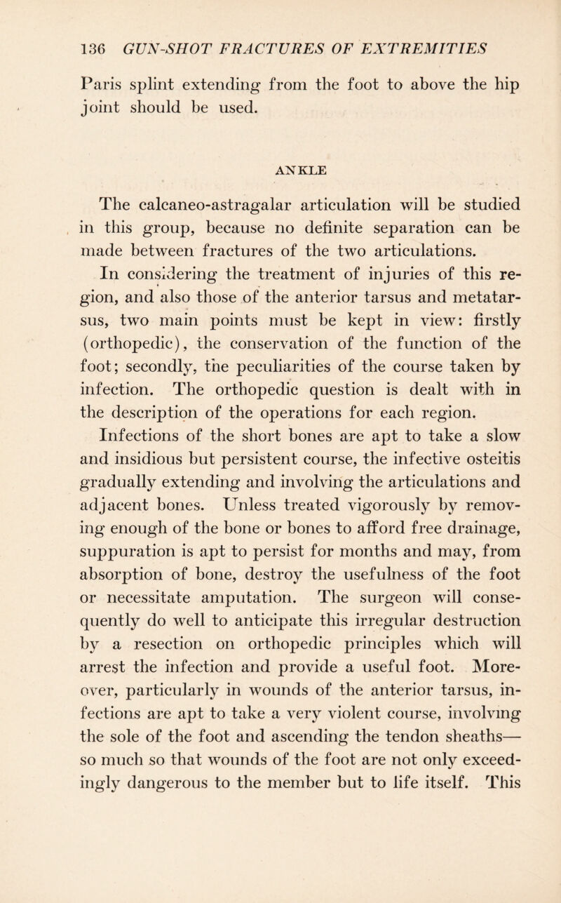 Paris splint extending from the foot to above the hip joint should be used. ANKLE The calcaneo-astragalar articulation will be studied in this group, because no definite separation can be made between fractures of the two articulations. In considering the treatment of injuries of this re- » , gion, and also those of the anterior tarsus and metatar¬ sus, two main points must be kept in view: firstly (orthopedic), the conservation of the function of the foot; secondly, the peculiarities of the course taken by infection. The orthopedic question is dealt with in the description of the operations for each region. Infections of the short bones are apt to take a slow and insidious but persistent course, the infective osteitis gradually extending and involving the articulations and adjacent bones. Unless treated vigorously by remov¬ ing enough of the bone or bones to afford free drainage, suppuration is apt to persist for months and may, from absorption of bone, destroy the usefulness of the foot or necessitate amputation. The surgeon will conse¬ quently do well to anticipate this irregular destruction by a resection on orthopedic principles which will arrest the infection and provide a useful foot. More¬ over, particularly in wounds of the anterior tarsus, in¬ fections are apt to take a very violent course, involving the sole of the foot and ascending the tendon sheaths— so much so that wounds of the foot are not only exceed¬ ingly dangerous to the member but to life itself. This
