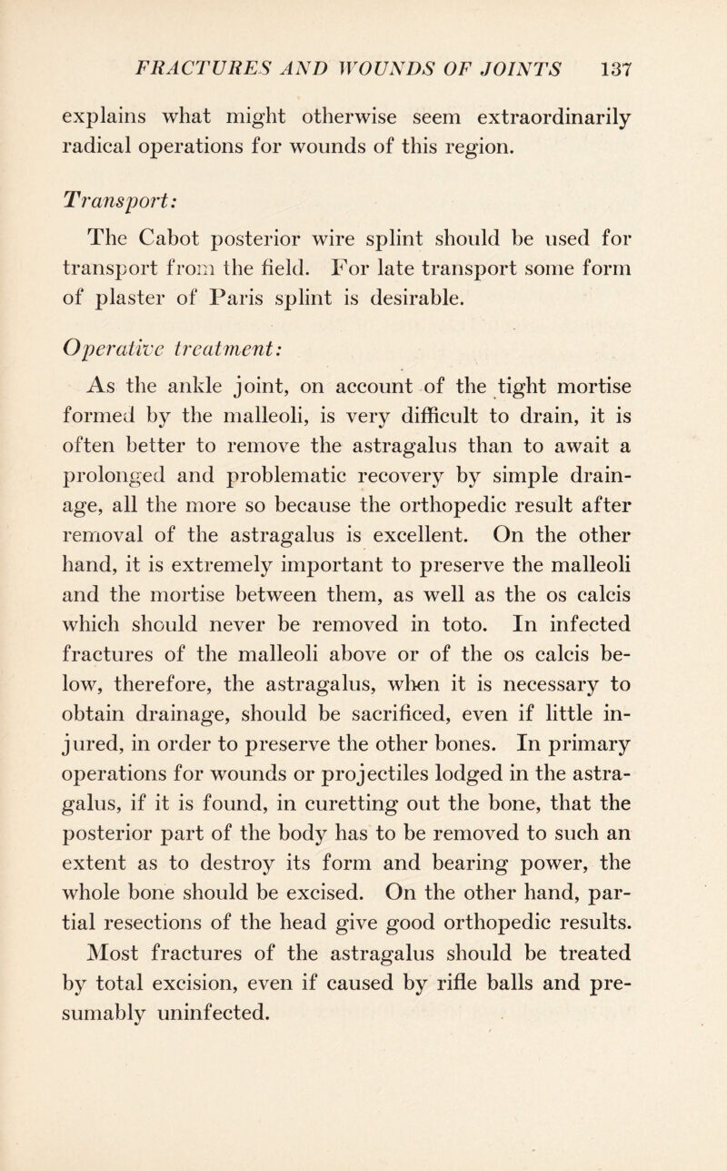 explains what might otherwise seem extraordinarily radical operations for wounds of this region. Transport: The Cabot posterior wire splint should be used for transport from the field. For late transport some form of plaster of Paris splint is desirable. Operative treatment: As the ankle joint, on account of the tight mortise formed by the malleoli, is very difficult to drain, it is often better to remove the astragalus than to await a prolonged and problematic recovery by simple drain¬ age, all the more so because the orthopedic result after removal of the astragalus is excellent. On the other hand, it is extremely important to preserve the malleoli and the mortise between them, as well as the os calcis which should never be removed in toto. In infected fractures of the malleoli above or of the os calcis be¬ low, therefore, the astragalus, when it is necessary to obtain drainage, should be sacrificed, even if little in¬ jured, in order to preserve the other bones. In primary operations for wounds or projectiles lodged in the astra¬ galus, if it is found, in curetting out the bone, that the posterior part of the body has to be removed to such an extent as to destroy its form and bearing power, the whole bone should be excised. On the other hand, par¬ tial resections of the head give good orthopedic results. Most fractures of the astragalus should be treated by total excision, even if caused by rifle balls and pre¬ sumably uninfected.