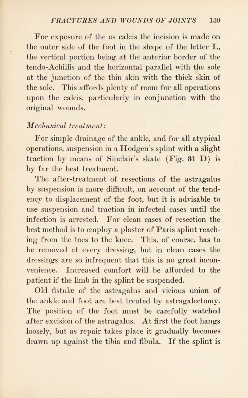 For exposure of the os calcis the incision is made on the outer side of the foot in the shape of the letter L, the vertical portion being at the anterior border of the tendo-Achillis and the horizontal parallel with the sole at the junction of the thin skin with the thick skin of the sole. This affords plenty of room for all operations upon the calcis, particularly in conjunction with the original wounds. Mechanical treatment: For simple drainage of the ankle, and for all atypical operations, suspension in a Hodgen’s splint with a slight traction by means of Sinclair’s skate (Fig. 31 D) is by far the best treatment. The after-treatment of resections of the astragalus by suspension is more difficult, on account of the tend¬ ency to displacement of the foot, but it is advisable to use suspension and traction in infected cases until the infection is arrested. For clean cases of resection the best method is to employ a plaster of Paris splint reach¬ ing from the toes to the knee. This, of course, has to be removed at every dressing, but in clean cases the dressings are so infrequent that this is no great incon¬ venience. Increased comfort will be afforded to the patient if the limb in the splint be suspended. Old fistuhe of the astragalus and vicious union of the ankle and foot are best treated by astragalectomy. The position of the foot must be carefully watched after excision of the astragalus. At first the foot hangs loosely, but as repair takes place it gradually becomes drawn up against the tibia and fibula. If the splint is