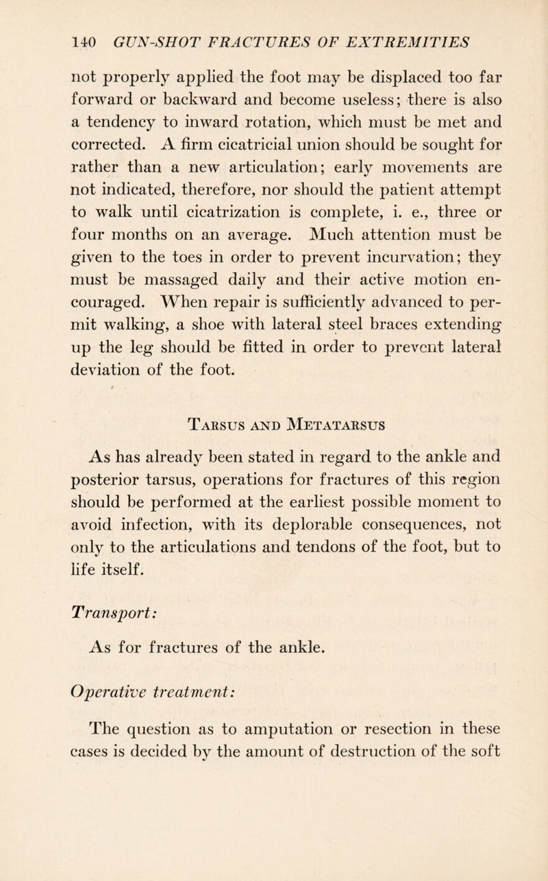 not properly applied the foot may be displaced too far forward or backward and become useless; there is also a tendency to inward rotation, which must be met and corrected. A firm cicatricial union should be sought for rather than a new articulation; early movements are not indicated, therefore, nor should the patient attempt to walk until cicatrization is complete, i. e., three or four months on an average. Much attention must be given to the toes in order to prevent incurvation; they must be massaged daily and their active motion en¬ couraged. When repair is sufficiently advanced to per¬ mit walking, a shoe with lateral steel braces extending up the leg should be fitted in order to prevent lateral deviation of the foot. Tarsus and Metatarsus As has already been stated in regard to the ankle and posterior tarsus, operations for fractures of this region should be performed at the earliest possible moment to avoid infection, with its deplorable consequences, not only to the articulations and tendons of the foot, but to life itself. Transport: As for fractures of the ankle. Operative treatment: The question as to amputation or resection in these cases is decided by the amount of destruction of the soft