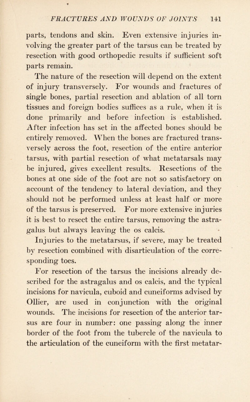 parts, tendons and skin. Even extensive injuries in¬ volving the greater part of the tarsus can be treated by resection with good orthopedic results if sufficient soft parts remain. The nature of the resection will depend on the extent of injury transversely. For wounds and fractures of single bones, partial resection and ablation of all torn tissues and foreign bodies suffices as a rule, when it is done primarily and before infection is established. After infection has set in the affected bones should be entirely removed. When the bones are fractured trans¬ versely across the foot, resection of the entire anterior tarsus, with partial resection of what metatarsals may be injured, gives excellent results. Resections of the bones at one side of the foot are not so satisfactory on account of the tendency to lateral deviation, and they should not be performed unless at least half or more of the tarsus is preserved. For more extensive injuries it is best to resect the entire tarsus, removing the astra¬ galus but always leaving the os calcis. Injuries to the metatarsus, if severe, may be treated by resection combined with disarticulation of the corre¬ sponding toes. For resection of the tarsus the incisions already de¬ scribed for the astragalus and os calcis, and the typical incisions for navicula, cuboid and cuneiforms advised by Ollier, are used in conjunction with the original wounds. The incisions for resection of the anterior tar¬ sus are four in number: one passing along the inner border of the foot from the tubercle of the navicula to the articulation of the cuneiform with the first metatar-