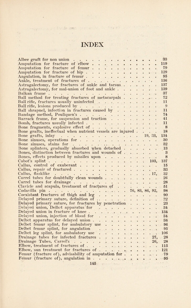 INDEX Albee graft for non union ... 33 Amputation for fracture of elbow ..119 Amputation for fracture of femur.79 Amputation for fracture of hip.129 Angulation, in fracture of femur.95 Ankle, treatment of fractures of.. 136 Astragalectomy, for fractures of ankle and tarsus.137 Astragalectomy, for mal-union of foot and ankle.139 Balkan frame.37 Ball method for treating fractures of metacarpals . . . . ,. . 72 Ball rifle, fractures usually uninfected ..11 Ball rifle, lesions produced by . . .. 9 Ball shrapnel, infection in fractures caused by.11 Bandage method, Pouliquen’s.74 Barrack frame, for suspension and traction ........ 41 Bomb, fractures usually infected.11 Bone fragments, explosive effect of. 8 Bone grafts, ineffectual when nutrient vessels are injured .... 18 Bone grafts, inlay.19, S3, 134 Bone sinuses, operations for. 30 Bone sinuses, stains for.....32 Bone splinters, gradually absorbed ydien detached.13 Bones, distinction between fractures and wounds of ..... 3 Bones, effects produced by missiles upon. 8 Cabot's splint.103, 137 Callus, control of exuberant.15 Callus, repair of fractured.33 Callus, flasklike.17, 32 Carrel tubes for doubtfully clean wounds ..26 Carrel tubes for drainage.28 Clavicle and scapula, treatment of fractures of.51 Coda villa pin .. 76, 83, 86, 92, 98 Coexistant fractures of thigh and leg.90 Delayed primary suture, definition of. 22 Delayed primary suture, for fractures by penetration ..... 23 Delayed union, Delbet apparatus for .. 34 Delayed union in fracture of knee .. . . 134 Delayed union, injection of blood for.34 Delbet apparatus for delayed union ........... 34 Delbet femur splint, for ambulatory use ......... 96 Delbet femur splint, for angulation ........... 95 Delbet leg splint, for ambulatory use.. 106 Drainage tubes for infected fractures ........ 27, 28 Drainage Tubes, Carrel’s ............ 26, 28 Elbow, treatment of fractures of ........... 115 Elbow, sun treatment for fractures of .... ^ .... 121 Femur (fracture of), advisability of amputation for ...... 79 Femur (fracture of), angulation in .