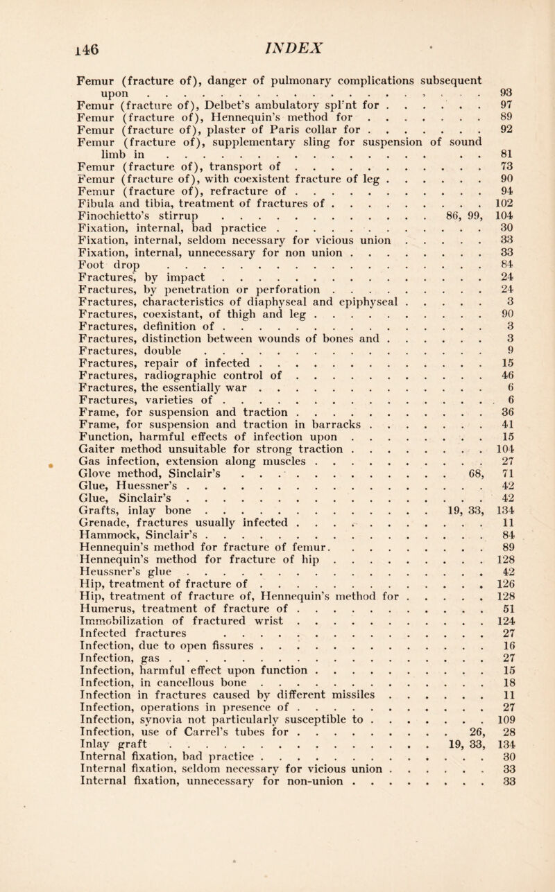 Femur (fracture of), danger of pulmonary complications subsequent upon.. . Femur (fracture of), Delbet’s ambulatory spl'nt for. Femur (fracture of), Hennequin’s method for ....... Femur (fracture of), plaster of Paris collar for. Femur (fracture of), supplementary sling for suspension of sound limb in. . Femur (fracture of), transport of. Femur (fracture of), with coexistent fracture of leg. Femur (fracture of), refracture of. Fibula and tibia, treatment of fractures of. Finochietto’s stirrup. 86, 99, Fixation, internal, bad practice.. Fixation, internal, seldom necessary for vicious union. Fixation, internal, unnecessary for non union. Foot drop . Fractures', by impact. Fractures, by penetration or perforation. Fractures, characteristics of diaphyseal and epiphyseal. Fractures, coexistant, of thigh and leg. Fractures, definition of. Fractures, distinction between wounds of bones and. Fractures, double. Fractures, repair of infected. Fractures, radiographic control of. Fractures, the essentially war .. Fractures, varieties of. Frame, for suspension and traction. Frame, for suspension and traction in barracks. Function, harmful effects of infection upon. Gaiter method unsuitable for strong traction. Gas infection, extension along muscles. Glove method, Sinclair’s ..68, Glue, Huessner’s. Glue, Sinclair’s. Grafts, inlay bone.19, 33, Grenade, fractures usually infected . . . r . . . Hammock, Sinclair’s. Hennequin’s method for fracture of femur. Hennequin’s method for fracture of hip. Heussner’s glue. Hip, treatment of fracture of. Hip, treatment of fracture of, Hennequin’s method for . Humerus, treatment of fracture of. Immobilization of fractured wrist. Infected fractures . Infection, due to open fissures. Infection, gas. Infection, harmful effect upon function. Infection, in cancellous bone. Infection in fractures caused by different missiles Infection, operations in presence of. Infection, synovia not particularly susceptible to . . Infection, use of Carrel’s tubes for.26, Inlay graft.19, 33, Internal fixation, bad practice. Internal fixation, seldom necessary for vicious union . Internal fixation, unnecessary for non-union . 93 97 89 92 81 73 90 94 102 104 30 33 33 84 24 24 3 90 3 3 9 15 46 6 6 36 41 15 104 27 71 42 42 134 11 84 89 128 42 126 128 51 124 27 16 27 15 18 11 27 109 28 134 30 33 33