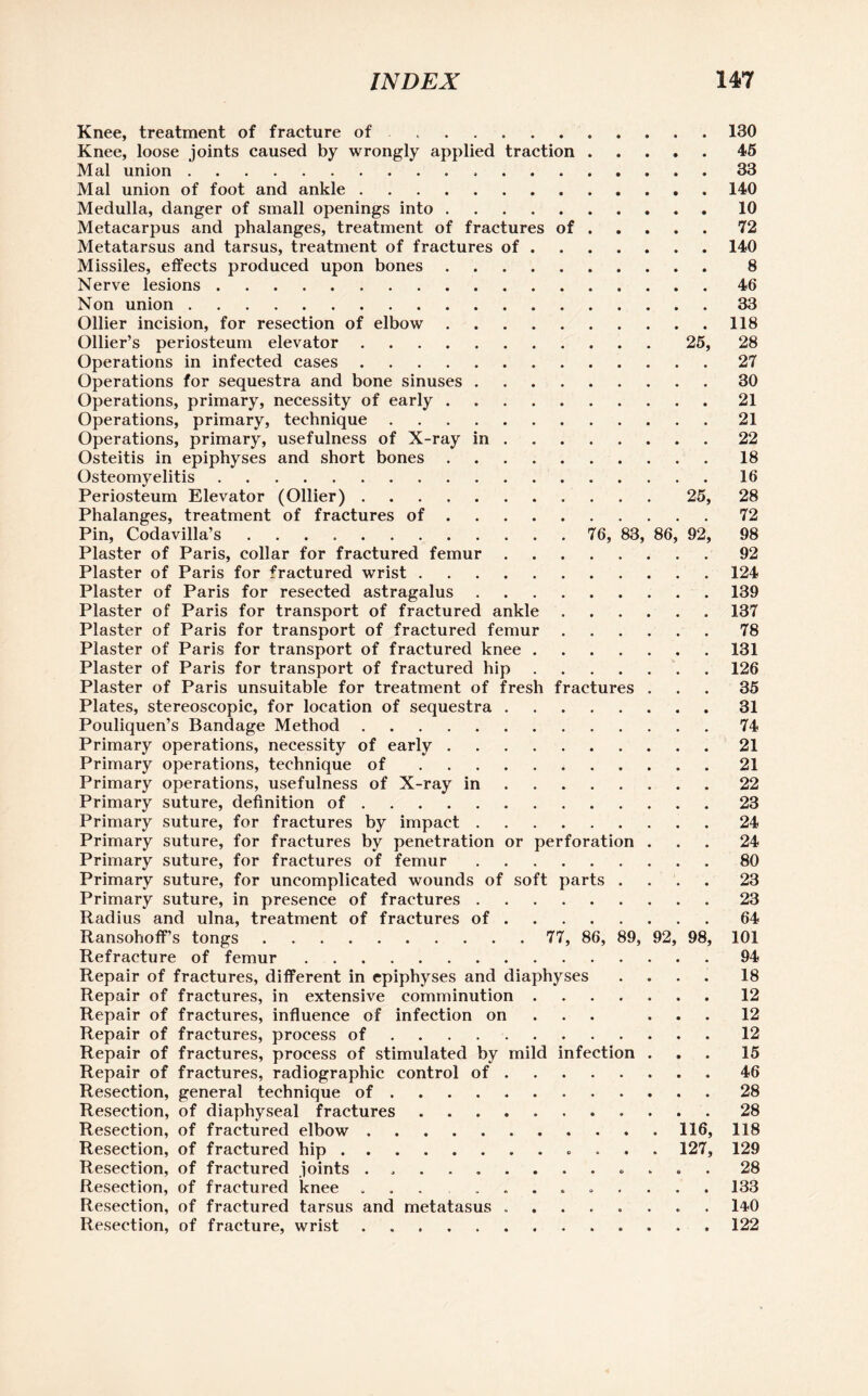 Knee, treatment of fracture of.. 130 Knee, loose joints caused by wrongly applied traction.45 Mai union.33 Mai union of foot and ankle.140 Medulla, danger of small openings into.10 Metacarpus and phalanges, treatment of fractures of.72 Metatarsus and tarsus, treatment of fractures of.140 Missiles, effects produced upon bones. 8 Nerve lesions.46 Non union.33 Ollier incision, for resection of elbow.118 Ollier’s periosteum elevator.25, 28 Operations in infected cases.27 Operations for sequestra and bone sinuses.30 Operations, primary, necessity of early.21 Operations, primary, technique.21 Operations, primary, usefulness of X-ray in.22 Osteitis in epiphyses and short bones.18 Osteomyelitis.16 Periosteum Elevator (Ollier).25, 28 Phalanges, treatment of fractures of.72 Pin, Codavilla’s. 76, 83, 86, 92, 98 Plaster of Paris, collar for fractured femur.92 Plaster of Paris for fractured wrist.124 Plaster of Paris for resected astragalus.139 Plaster of Paris for transport of fractured ankle.137 Plaster of Paris for transport of fractured femur.78 Plaster of Paris for transport of fractured knee.131 Plaster of Paris for transport of fractured hip.126 Plaster of Paris unsuitable for treatment of fresh fractures ... 35 Plates, stereoscopic, for location of sequestra.31 Pouliquen’s Bandage Method.74 Primary operations, necessity of early.21 Primary operations, technique of.21 Primary operations, usefulness of X-ray in.22 Primary suture, definition of.23 Primary suture, for fractures by impact.24 Primary suture, for fractures by penetration or perforation ... 24 Primary suture, for fractures of femur.80 Primary suture, for uncomplicated wounds of soft parts .... 23 Primary suture, in presence of fractures.23 Radius and ulna, treatment of fractures of.64 Ransohoff’s tongs. 77, 86, 89, 92, 98, 101 Refracture of femur.94 Repair of fractures, different in epiphyses and diaphyses .... 18 Repair of fractures, in extensive comminution.12 Repair of fractures, influence of infection on ... 12 Repair of fractures, process of.12 Repair of fractures, process of stimulated by mild infection ... 15 Repair of fractures, radiographic control of.46 Resection, general technique of.28 Resection, of diaphyseal fractures ........... 28 Resection, of fractured elbow.116, 118 Resection, of fractured hip. 127, 129 Resection, of fractured joints ............. 28 Resection, of fractured knee ... ......... 133 Resection, of fractured tarsus and metatasus ........ 14*0 Resection, of fracture, wrist .. 122