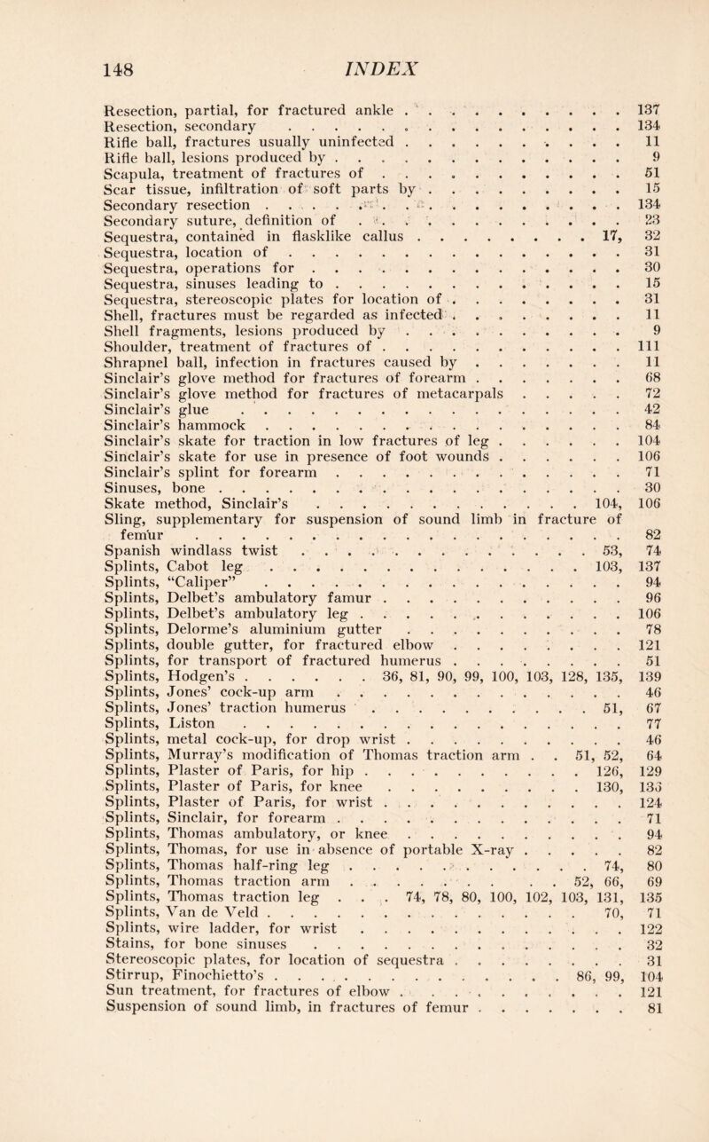 Resection, partial, for fractured ankle ..137 Resection, secondary ...134 Rifle ball, fractures usually uninfected .......... 11 Rifle ball, lesions produced by ... . 9 Scapula, treatment of fractures of ... .51 Scar tissue, infiltration of soft parts by.15 Secondary resection. 134 Secondary suture, definition of . >. ..23 Sequestra, contained in flasklike callus.17, 32 Sequestra, location of.31 Sequestra, operations for.30 Sequestra, sinuses leading to.15 Sequestra, stereoscopic plates for location of ..31 Shell, fractures must be regarded as infected ..11 Shell fragments, lesions produced by. 9 Shoulder, treatment of fractures of.Ill Shrapnel ball, infection in fractures caused by.11 Sinclair’s glove method for fractures of forearm.68 Sinclair’s glove method for fractures of metacarpals.72 Sinclair’s glue .42 Sinclair’s hammock.*.84 Sinclair’s skate for traction in low fractures of leg.104 Sinclair’s skate for use in presence of foot wounds.106 Sinclair’s splint for forearm.71 Sinuses, bone.30 Skate method, Sinclair’s.104, 106 Sling, supplementary for suspension of sound limb in fracture of femur .82 Spanish windlass twist ..53, 74 Splints, Cabot leg.103, 137 Splints, “Caliper”.94 Splints, Delbet’s ambulatory famur.96 Splints, Delbet’s ambulatory leg.106 Splints, Delorme’s aluminium gutter.78 Splints, double gutter, for fractured elbow.121 Splints, for transport of fractured humerus ..51 Splints, Hodgen’s. 36, 81, 90, 99, 100, 103, 128, 135, 139 Splints, Jones’ cock-up arm.46 Splints, Jones’ traction humerus.51, 67 Splints, Liston.77 Splints, metal cock-up, for drop wrist.46 Splints, Murray’s modification of Thomas traction arm . . 51, 52, 64 Splints, Plaster of Paris, for hip ..126, 129 Splints, Plaster of Paris, for knee.130, 13o Splints, Plaster of Paris, for wrist.124 Splints, Sinclair, for forearm.71 Splints, Thomas ambulatory, or knee.94 Splints, Thomas, for use in absence of portable X-ray.82 Splints, Thomas half-ring leg.74, 80 Splints, Thomas traction arm.. . 52, 66, 69 Splints, Thomas traction leg ... 74, 78, 80, 100, 102, 103, 131, 135 Splints, Van de Veld.70, 71 Splints, wire ladder, for wrist . 122 Stains, for bone sinuses. 32 Stereoscopic plates, for location of sequestra . 31 Stirrup, Finochietto’s . ,.. 86, 99, 104 Sun treatment, for fractures of elbow . ......... 121 Suspension of sound limb, in fractures of femur ..81