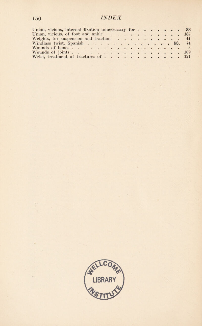 Union, vicious, internal fixation unnecessary for * 33 Union, vicious, of foot and ankle . 13S Weights, for suspension and traction , . « .. 41 Windlass twist, Spanish 53, 74 Wounds of bones 8 Wounds of joints ..109 Wrist, treatment of fractures of ..121