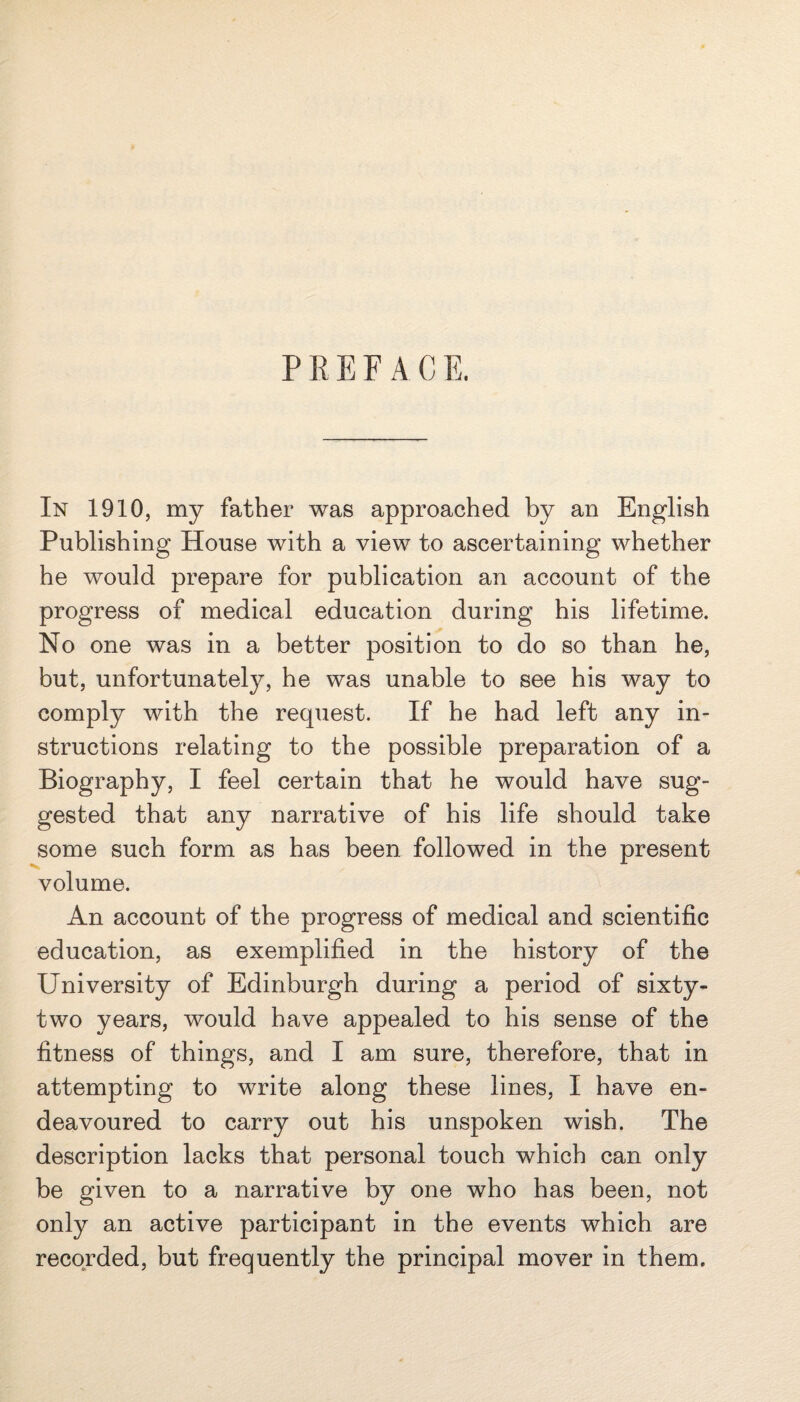 PREFACE. In 1910, my father was approached by an English Publishing House with a view to ascertaining whether he would prepare for publication an account of the progress of medical education during his lifetime. No one was in a better position to do so than he, but, unfortunately, he was unable to see his way to comply with the request. If he had left any in¬ structions relating to the possible preparation of a Biography, I feel certain that he would have sug¬ gested that any narrative of his life should take some such form as has been followed in the present volume. An account of the progress of medical and scientific education, as exemplified in the history of the University of Edinburgh during a period of sixty- two years, would have appealed to his sense of the fitness of things, and I am sure, therefore, that in attempting to write along these lines, I have en¬ deavoured to carry out his unspoken wish. The description lacks that personal touch which can only be given to a narrative by one who has been, not only an active participant in the events which are recorded, but frequently the principal mover in them.