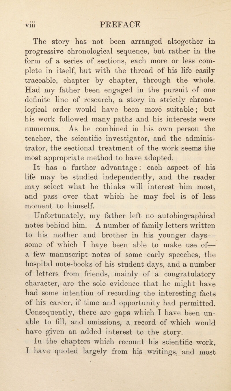 • • • The story has not been arranged altogether in progressive chronological sequence, but rather in the form of a series of sections, each more or less com¬ plete in itself, but with the thread of his life easily traceable, chapter by chapter, through the whole. Had my father been engaged in the pursuit of one definite line of research, a story in strictly chrono¬ logical order would have been more suitable; but his work followed many paths and his interests were numerous. As he combined in his own person the teacher, the scientific investigator, and the adminis¬ trator, the sectional treatment of the work seems the most appropriate method to have adopted. It has a further advantage: each aspect of his life may be studied independently, and the reader may select what he thinks will interest him most, and pass over that which he may feel is of less moment to himself. Unfortunately, my father left no autobiographical notes behind him. A number of family letters written to his mother and brother in his younger days— some of which I have been able to make use of— a few manuscript notes of some early speeches, the hospital note-books of his student days, and a number of letters from friends, mainly of a congratulatory character, are the sole evidence that he might have had some intention of recording the interesting facts of his career, if time and opportunity had permitted. Consequently, there are gaps which I have been un¬ able to fill, and omissions, a record of which would have given an added interest to the story. In the chapters which recount his scientific work, I have quoted largely from his writings, and most