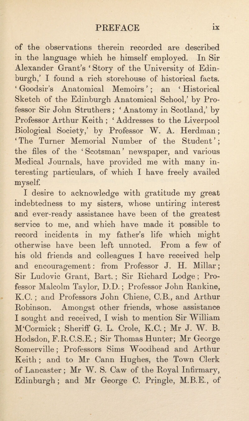 of the observations therein recorded are described in the language which he himself employed. In Sir Alexander Grant’s 4 Story of the University of Edin¬ burgh/ I found a rich storehouse of historical facts. ‘ Goodsir’s Anatomical Memoirs ’ ; an 4 Historical Sketch of the Edinburgh Anatomical School/ by Pro¬ fessor Sir John Struthers ; 4 Anatomy in Scotland/ by Professor Arthur Keith ; 4 Addresses to the Liverpool Biological Society/ by Professor W. A. Herdman; 4The Turner Memorial Number of the Student’; the files of the 4 Scotsman ’ newspaper, and various Medical Journals, have provided me with many in¬ teresting particulars, of which I have freely availed myself. I desire to acknowledge with gratitude my great indebtedness to my sisters, whose untiring interest and ever-ready assistance have been of the greatest service to me, and which have made it possible to record incidents in my father’s life which might otherwise have been left unnoted. From a few of his old friends and colleagues I have received help and encouragement: from Professor J. H. Millar; Sir Ludovic Grant, Bart. ; Sir Richard Lodge ; Pro¬ fessor Malcolm Taylor, D.D.; Professor John Rankine, K.O. ; and Professors John Chiene, C.B., and Arthur Robinson. Amongst other friends, whose assistance I sought and received, I wish to mention Sir William M4Cormick ; Sheriff G. L. Crole, K.C.; Mr J. W. B. Hodsdon, F.R.C.S.E.; Sir Thomas Hunter; Mr George Somerville; Professors Sims Woodhead and Arthur Keith; and to Mr Cann Hughes, the Town Clerk of Lancaster; Mr W. S. Caw of the Royal Infirmary, Edinburgh; and Mr George C. Pringle, M.B.E., of