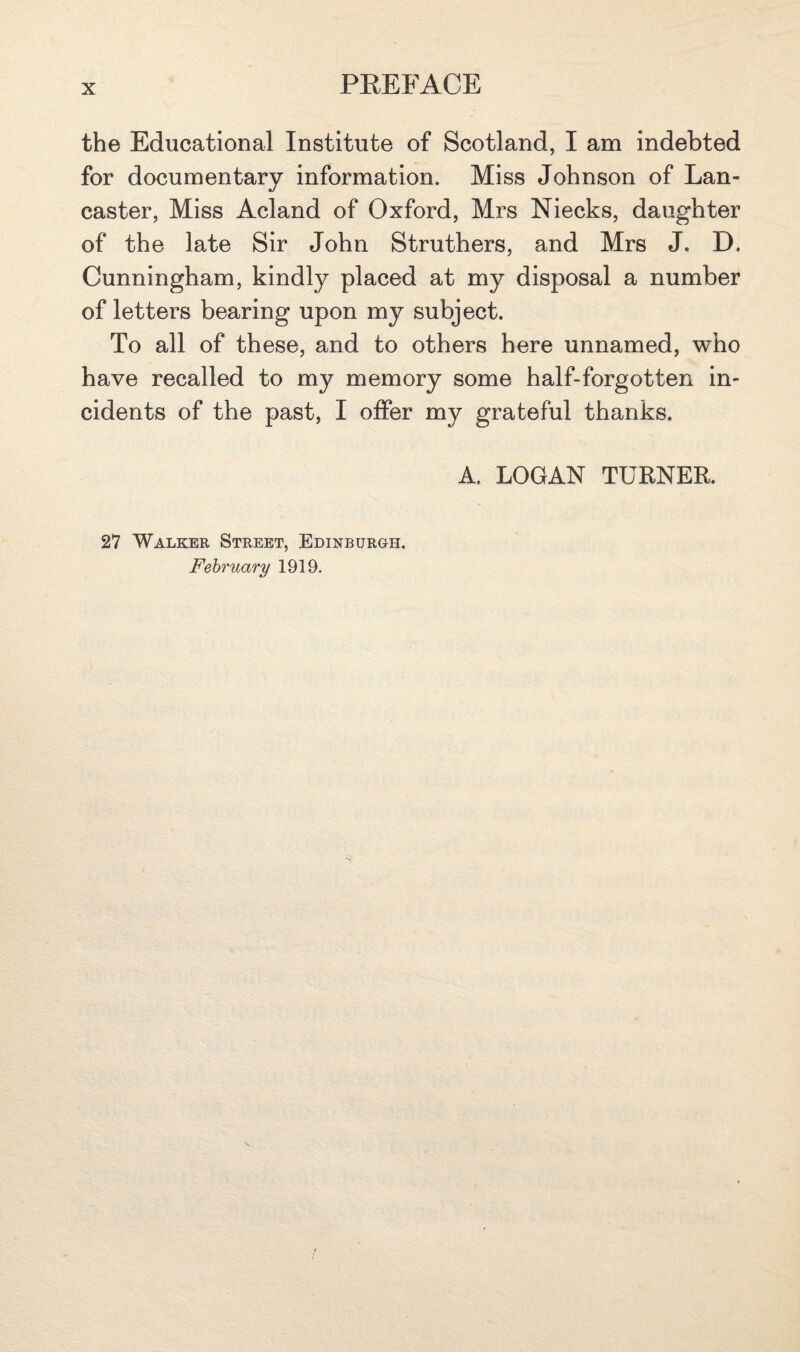 the Educational Institute of Scotland, I am indebted for documentary information. Miss Johnson of Lan¬ caster, Miss Acland of Oxford, Mrs Niecks, daughter of the late Sir John Struthers, and Mrs J. D. Cunningham, kindly placed at my disposal a number of letters bearing upon my subject. To all of these, and to others here unnamed, who have recalled to my memory some half-forgotten in¬ cidents of the past, I offer my grateful thanks. A. LOGAN TURNER. 27 Walker Street, Edinburgh. February 1919.