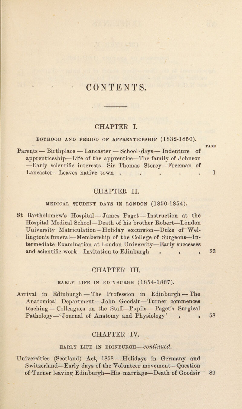 CONTENTS. CHAPTER I. BOYHOOD AND PERIOD OF APPRENTICESHIP (1832-1850). PAGE Parents — Birthplace — Lancaster — School-days — Indenture of apprenticeship—Life of the apprentice—The family of Johnson —Early scientific interests—Sir Thomas Storey—Freeman of Lancaster—Leaves native town . . . . . 1 CHAPTEE II. MEDICAL STUDENT DAYS IN LONDON (1850-1854). St Bartholomew’s Hospital — James Paget —- Instruction at the Hospital Medical School—Death of his brother Eobert—London University Matriculation—Holiday excursion—Duke of Wel¬ lington’s funeral—Membership of the College of Surgeons—In¬ termediate Examination at London University—Early successes and scientific work—Invitation to Edinburgh . . ,23 CHAPTEE III. EARLY LIFE IN EDINBURGH (1854-1867). Arrival in Edinburgh — The Profession in Edinburgh — The Anatomical Department—John Goodsir—Turner commences teaching — Colleagues on the Staff—Pupils — Paget’s Surgical Pathology—‘Journal of Anatomy and Physiology’ . • 58 CHAPTEE IV. early life in Edinburgh—continued. Universities (Scotland) Act, 1858 — Holidays in Germany and Switzerland—Early days of the Volunteer movement—Question