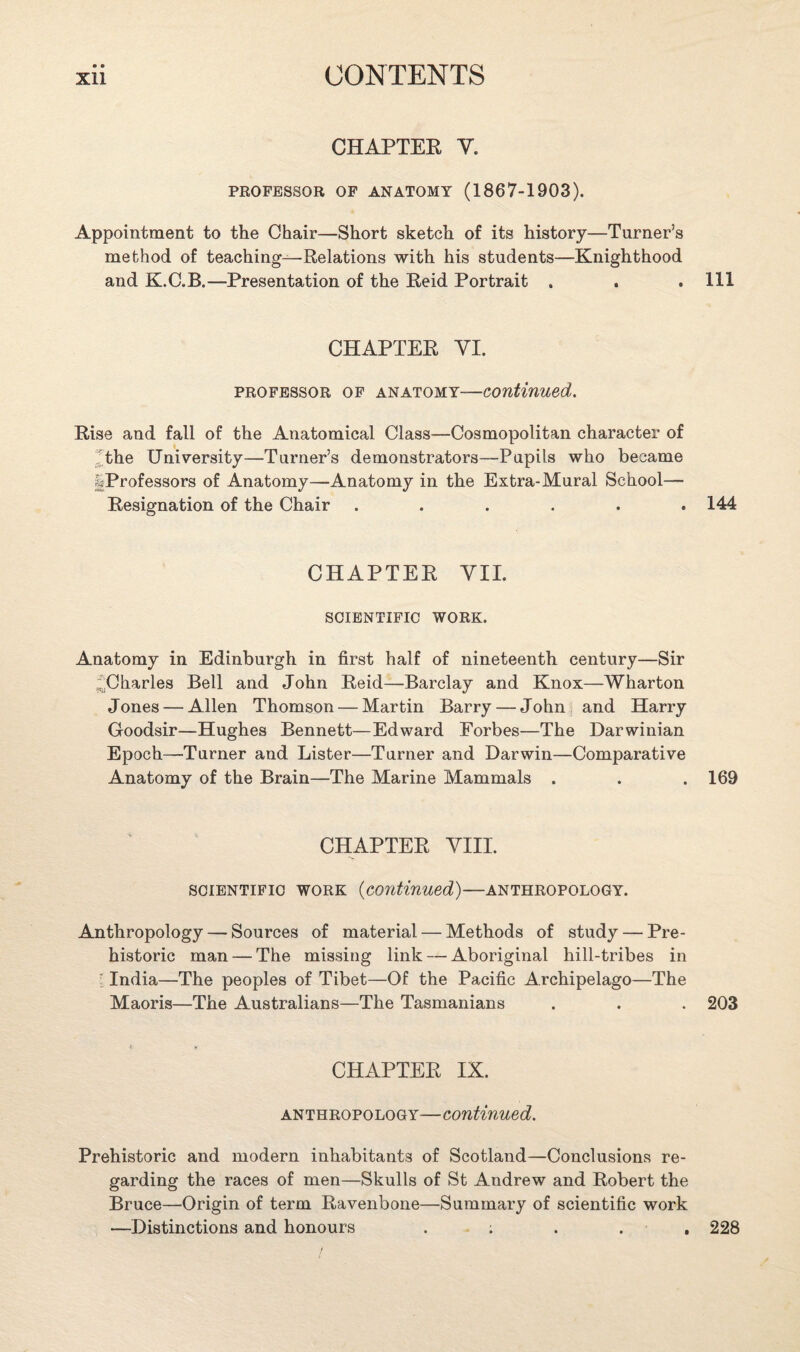 CHAPTER V. PROFESSOR OF ANATOMY (1867-1903). Appointment to the Chair—Short sketch of its history—Turner’s method of teaching—Relations with his students—Knighthood and K.C.B.—Presentation of the Reid Portrait . . .111 CHAPTER YI. professor of anatomy-—continued. Rise and fall of the Anatomical Class—Cosmopolitan character of (the University—Turner’s demonstrators—Pupils who became |Professors of Anatomy—Anatomy in the Extra-Mural School— Resignation of the Chair ...... 144 CHAPTER VII. SCIENTIFIC WORK. Anatomy in Edinburgh in first half of nineteenth century—Sir ((Charles Bell and John Reid—Barclay and Knox—Wharton Jones — Allen Thomson — Martin Barry — John and Harry Goodsir—Hughes Bennett—Edward Forbes—The Darwinian Epoch—Turner and Lister—Turner and Darwin—Comparative Anatomy of the Brain—The Marine Mammals . . . 169 CHAPTER VIII. scientific work (continued)—anthropology. Anthropology — Sources of material — Methods of study — Pre¬ historic man — The missing link — Aboriginal hill-tribes in ; India—The peoples of Tibet—Of the Pacific Archipelago—The Maoris—The Australians—The Tasmanians . . . 203 CHAPTER IX. anthropology—continued. Prehistoric and modern inhabitants of Scotland—Conclusions re¬ garding the races of men—Skulls of St Andrew and Robert the Bruce—Origin of term Ravenbone—Summary of scientific work —Distinctions and honours ; . . . 228