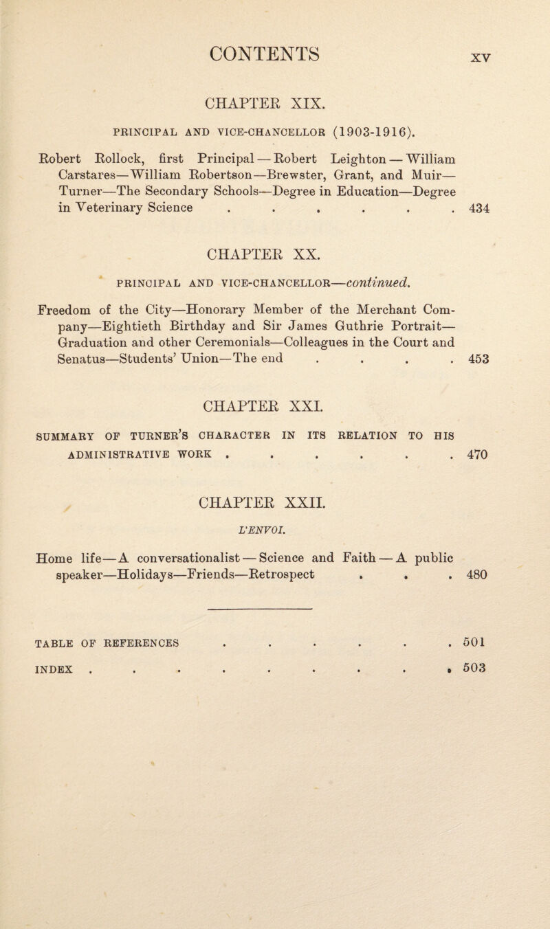 XV CHAPTER XIX. PRINCIPAL AND VICE-CHANCELLOR (1903-1916). Robert Rollock, first Principal — Robert Leighton—William Carstares—William Robertson—Brewster, Grant, and Muir— Turner—The Secondary Schools—Degree in Education—Degree in Veterinary Science ...... 434 CHAPTER XX. principal and vice-chancellor—continued. Freedom of the City—Honorary Member of the Merchant Com¬ pany—Eightieth Birthday and Sir James Guthrie Portrait— Graduation and other Ceremonials—Colleagues in the Court and Senatus—Students’ Union—The end .... 453 CHAPTER XXI. SUMMARY OF TURNER’S CHARACTER IN ITS RELATION TO HIS ADMINISTRATIVE WORK ...... 470 CHAPTER XXII. L’ENVOI. Home life—A conversationalist — Science and Faith — A public speaker—Holidays—Friends—Retrospect . , . 480 TABLE OF REFERENCES . . . . . .501 0 INDEX 503