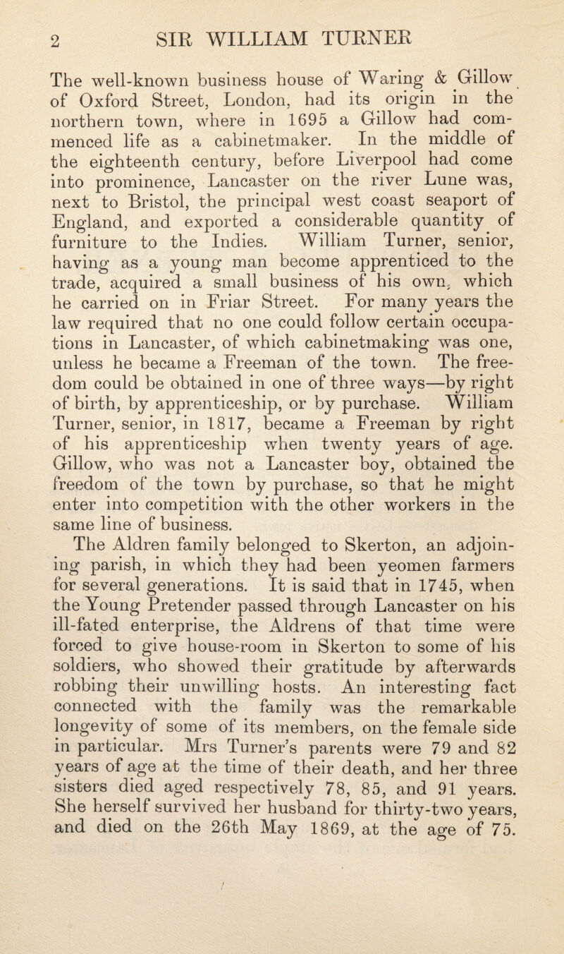 The well-known business house of Waring & Gillow of Oxford Street, London, had its origin in the northern town, where in 1695 a Gillow had com¬ menced life as a cabinetmaker. In the middle of the eighteenth century, before Liverpool had come into prominence, Lancaster on the river Lune was, next to Bristol, the principal west coast seaport of England, and exported a considerable quantity of furniture to the Indies. William Turner, senior, having as a young man become apprenticed to the trade, acquired a small business of his own, which he carried on in Friar Street. For many years the law required that no one could follow certain occupa¬ tions in Lancaster, of which cabinetmaking was one, unless he became a Freeman of the town. The free¬ dom could be obtained in one of three ways—by right of birth, by apprenticeship, or by purchase. William Turner, senior, in 1817, became a Freeman by right of his apprenticeship when twenty years of age. Gillow, who was not a Lancaster boy, obtained the freedom of the town by purchase, so that he might enter into competition with the other workers in the same line of business. The Aldren family belonged to Skerton, an adjoin¬ ing parish, in which they had been yeomen farmers for several generations. It is said that in 1745, when the Young Pretender passed through Lancaster on his ill-fated enterprise, the Aldrens of that time were forced to give house-room in Skerton to some of his soldiers, who showed their gratitude by afterwards robbing their unwilling hosts. An interesting fact connected with the family was the remarkable longevity of some of its members, on the female side in particular. Mrs Turner’s parents were 79 and 82 years of age at the time of their death, and her three sisters died aged respectively 78, 85, and 91 years. She herself survived her husband for thirty-two years, and died on the 26th May 1869, at the age of 75.