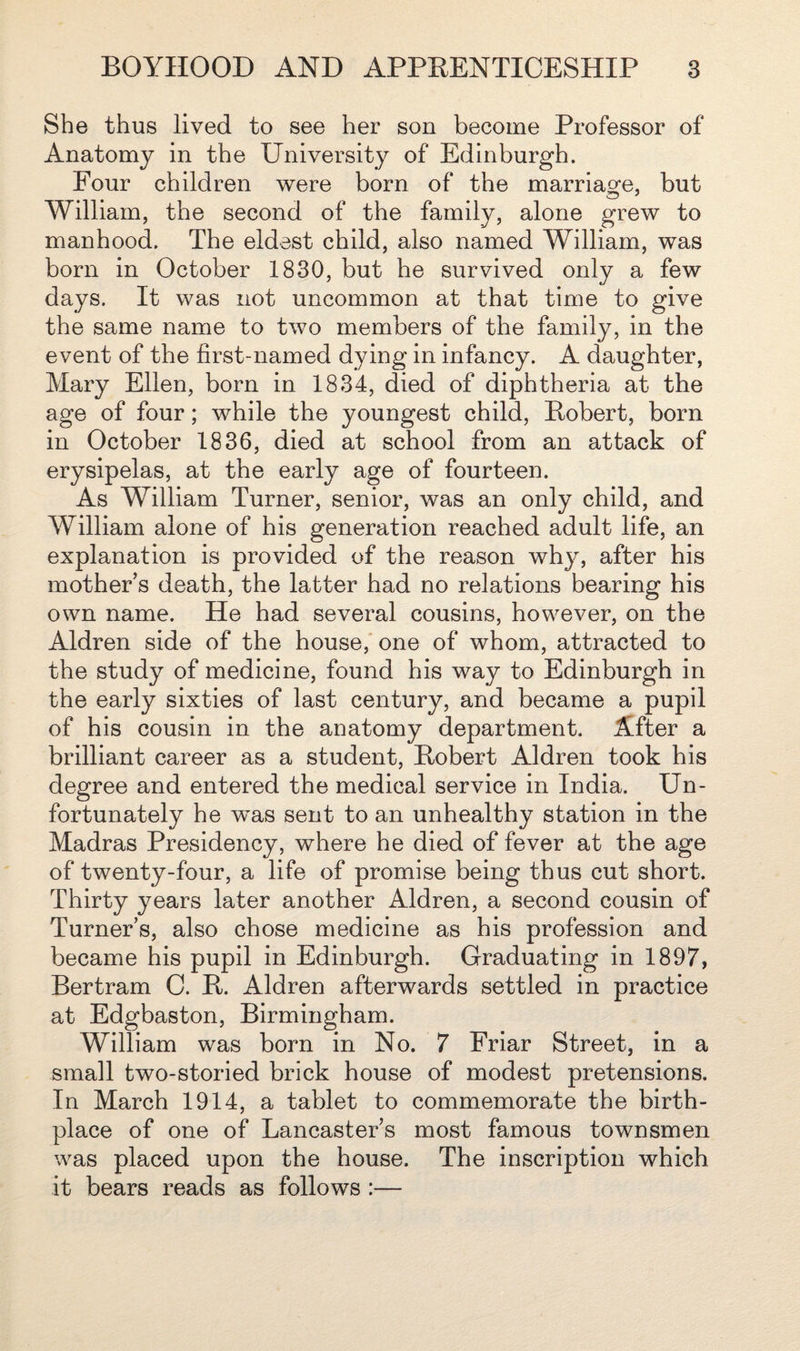 She thus lived to see her son become Professor of Anatomy in the University of Edinburgh. Four children were born of the marriage, but William, the second of the family, alone grew to manhood. The eldest child, also named William, was born in October 1830, but he survived only a few days. It was not uncommon at that time to give the same name to two members of the family, in the event of the first-named dying in infancy. A daughter, Mary Ellen, born in 1834, died of diphtheria at the age of four; while the youngest child, Robert, born in October 1836, died at school from an attack of erysipelas, at the early age of fourteen. As William Turner, senior, was an only child, and William alone of his generation reached adult life, an explanation is provided of the reason why, after his mother’s death, the latter had no relations bearing his own name. He had several cousins, however, on the Aldren side of the house, one of whom, attracted to the study of medicine, found his way to Edinburgh in the early sixties of last century, and became a pupil of his cousin in the anatomy department. After a brilliant career as a student, Robert Aldren took his degree and entered the medical service in India. Un¬ fortunately he was sent to an unhealthy station in the Madras Presidency, where he died of fever at the age of twenty-four, a life of promise being thus cut short. Thirty years later another Aldren, a second cousin of Turner’s, also chose medicine as his profession and became his pupil in Edinburgh. Graduating in 1897, Bertram G. R. Aldren afterwards settled in practice at Edgbaston, Birmingham. William was born in No. 7 Friar Street, in a small two-storied brick house of modest pretensions. In March 1914, a tablet to commemorate the birth¬ place of one of Lancaster’s most famous townsmen was placed upon the house. The inscription which it bears reads as follows :—