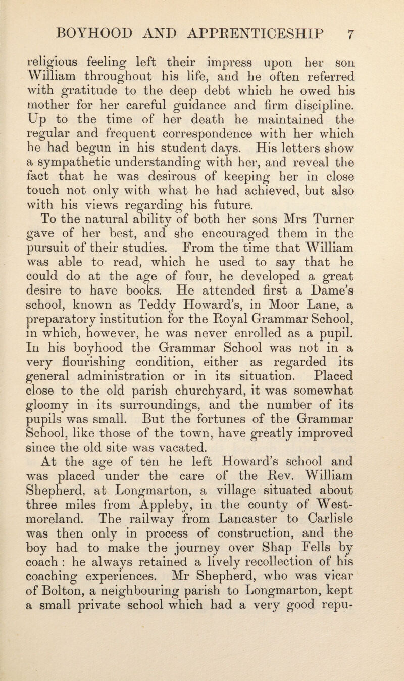 religious feeling left their impress upon her son William throughout his life, and he often referred with gratitude to the deep debt which he owed his mother for her careful guidance and firm discipline. Up to the time of her death he maintained the regular and frequent correspondence with her which he had begun in his student days. His letters show a sympathetic understanding with her, and reveal the fact that he was desirous of keeping her in close touch not only with what he had achieved, but also with his views regarding his future. To the natural ability of both her sons Mrs Turner gave of her best, and she encouraged them in the pursuit of their studies. From the time that William was able to read, which he used to say that he could do at the age of four, he developed a great desire to have books. He attended first a Dame’s school, known as Teddy Howard’s, in Moor Lane, a preparatory institution for the Royal Grammar School, in which, however, he was never enrolled as a pupil. In his boyhood the Grammar School was not in a very flourishing condition, either as regarded its general administration or in its situation. Placed close to the old parish churchyard, it was somewhat gloomy in its surroundings, and the number of its pupils was small. But the fortunes of the Grammar School, like those of the town, have greatly improved since the old site was vacated. At the age of ten he left Howard’s school and was placed under the care of the Rev. William Shepherd, at Longmarton, a village situated about three miles from Appleby, in the county of West¬ moreland. The railway from Lancaster to Carlisle was then only in process of construction, and the boy had to make the journey over Shap Fells by coach : he always retained a lively recollection of his coaching experiences. Mr Shepherd, who was vicar of Bolton, a neighbouring parish to Longmarton, kept a small private school which had a very good repu-