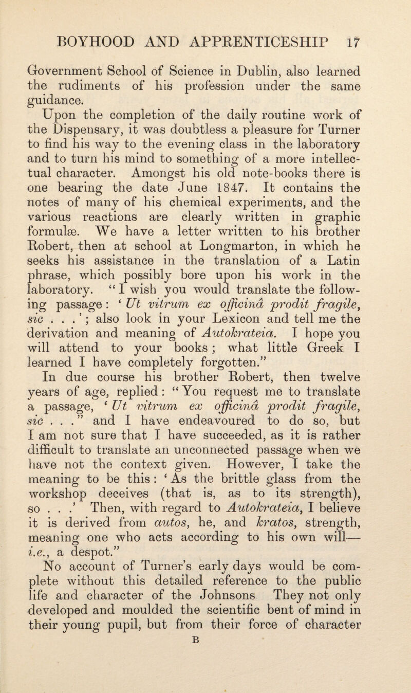 Government School of Science in Dublin, also learned the rudiments of his profession under the same guidance. Upon the completion of the daily routine work of the Dispensary, it was doubtless a pleasure for Turner to find his way to the evening class in the laboratory and to turn his mind to something of a more intellec¬ tual character. Amongst his old note-books there is one bearing the date June 1847. It contains the notes of many of his chemical experiments, and the various reactions are clearly written in graphic formulae. We have a letter written to his brother Robert, then at school at Longmarton, in which he seeks his assistance in the translation of a Latin phrase, which possibly bore upon his work in the laboratory. “ I wish you would translate the follow¬ ing passage : ‘ Ut vitrum ex officind prodit fragile, sic . . . ’; also look in your Lexicon and tell me the derivation and meaning of Autohrateia. I hope you will attend to your books ; what little Greek I learned I have completely forgotten.” In due course his brother Robert, then twelve years of age, replied : “ You request me to translate a passage, ‘ Ut vitrum ex officind prodit fragile, sie ...” and I have endeavoured to do so, but I am not sure that I have succeeded, as it is rather difficult to translate an unconnected passage when we have not the context given. However, I take the meaning to be this : 4 As the brittle glass from the workshop deceives (that is, as to its strength), so . . Then, with regard to Autohrateia, I believe it is derived from autos, he, and kratos, strength, meaning one who acts according to his own will— i.e., a despot.” No account of Turner’s early days would be com¬ plete without this detailed reference to the public life and character of the Johnsons They not only developed and moulded the scientific bent of mind in their young pupil, but from their force of character B