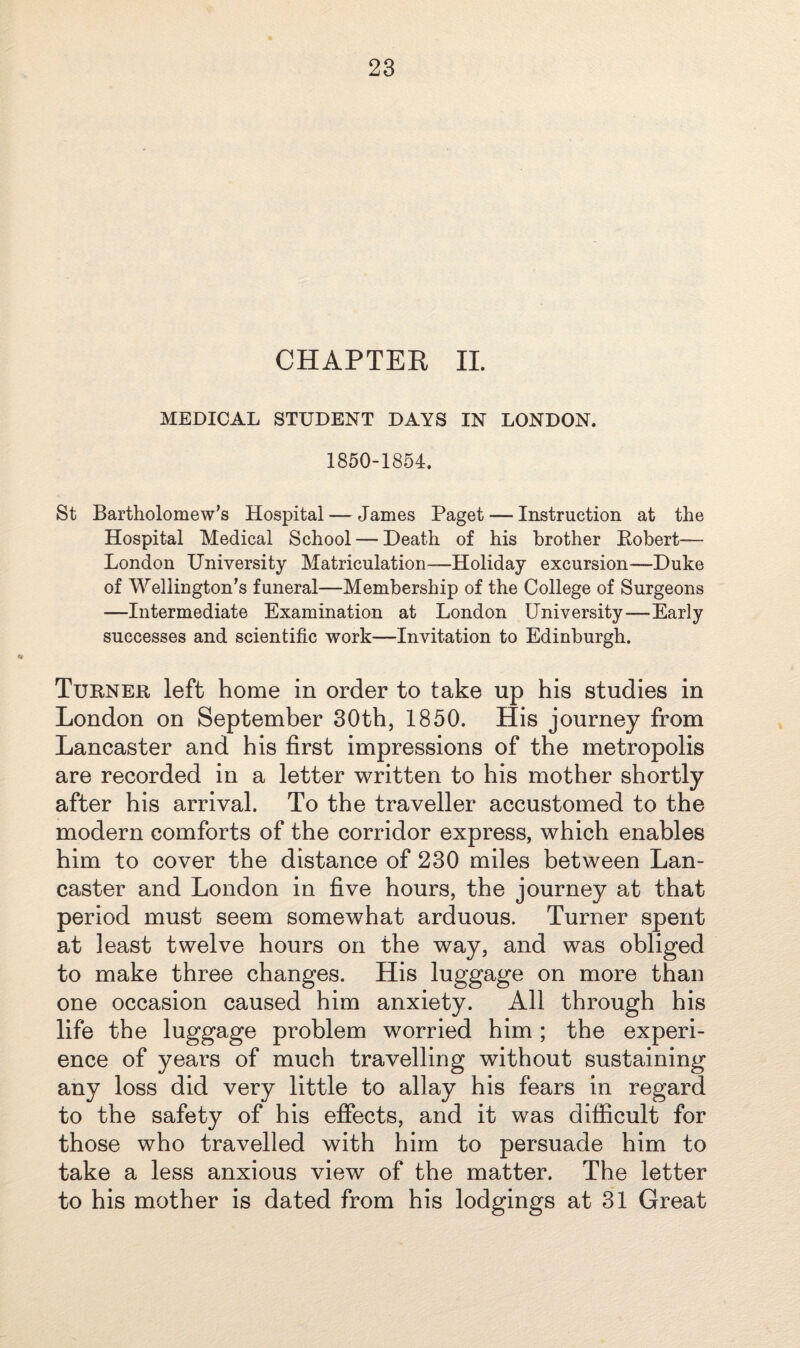 CHAPTER II. MEDICAL STUDENT DAYS IN LONDON. 1850-1854. St Bartholomew’s Hospital — James Paget — Instruction at the Hospital Medical School — Death of his brother Robert— London University Matriculation—Holiday excursion—Duke of Wellington’s funeral—Membership of the College of Surgeons —Intermediate Examination at London University—Early successes and scientific work—Invitation to Edinburgh. Turner left home in order to take up his studies in London on September 30th, 1850. His journey from Lancaster and his first impressions of the metropolis are recorded in a letter written to his mother shortly after his arrival. To the traveller accustomed to the modern comforts of the corridor express, which enables him to cover the distance of 230 miles between Lan¬ caster and London in five hours, the journey at that period must seem somewhat arduous. Turner spent at least twelve hours on the way, and was obliged to make three changes. His luggage on more than one occasion caused him anxiety. All through his life the luggage problem worried him; the experi¬ ence of years of much travelling without sustaining any loss did very little to allay his fears in regard to the safety of his effects, and it was difficult for those who travelled with him to persuade him to take a less anxious view of the matter. The letter to his mother is dated from his lodgings at 31 Great