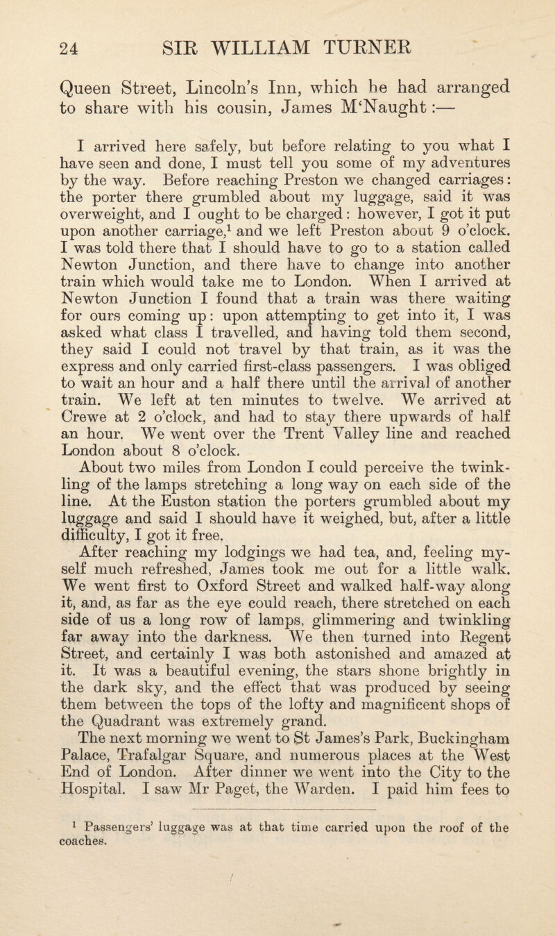 Queen Street, Lincoln’s Inn, which he had arranged to share with his cousin, James M‘Naught:— I arrived here safely, but before relating to you what I have seen and done, I must tell you some of my adventures by the way. Before reaching Preston we changed carriages: the porter there grumbled about my luggage, said it was overweight, and I ought to be charged : however, I got it put upon another carriage,1 and we left Preston about 9 o’clock. I was told there that I should have to go to a station called Newton Junction, and there have to change into another train which would take me to London. When I arrived at Newton Junction I found that a train was there waiting for ours coming up: upon attempting to get into it, I was asked what class I travelled, and having told them second, they said I could not travel by that train, as it was the express and only carried first-class passengers. I was obliged to wait an hour and a half there until the arrival of another train. We left at ten minutes to twelve. We arrived at Crewe at 2 o’clock, and had to stay there upwards of half an hour. We went over the Trent Valley line and reached London about 8 o’clock. About two miles from London I could perceive the twink¬ ling of the lamps stretching a long way on each side of the line. At the Euston station the porters grumbled about my luggage and said I should have it weighed, but, after a little difficulty, I got it free. After reaching my lodgings we had tea, and, feeling my¬ self much refreshed, James took me out for a little walk. We went first to Oxford Street and walked half-way along it, and, as far as the eye could reach, there stretched on each side of us a long row of lamps, glimmering and twinkling far away into the darkness. We then turned into Regent Street, and certainly I was both astonished and amazed at it. It was a beautiful evening, the stars shone brightly in the dark sky, and the effect that was produced by seeing them between the tops of the lofty and magnificent shops of the Quadrant was extremely grand. The next morning we went to St James’s Park, Buckingham Palace, Trafalgar Square, and numerous places at the West End of London. After dinner we went into the City to the Hospital. I saw Mr Paget, the Warden. I paid him fees to 1 Passengers’ luggage was at that time carried upon the roof of the coaches.