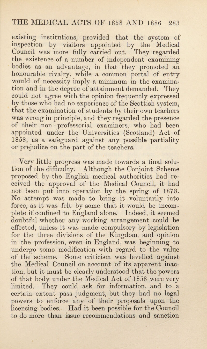 existing institutions, provided that the system of inspection by visitors appointed by the Medical Council was more fully carried out. They regarded the existence of a number of independent examining bodies as an advantage, in that they promoted an honourable rivalry, while a common portal of entry would of necessity imply a minimum in the examina¬ tion and in the degree of attainment demanded. They could not agree with the opinion frequently expressed by those who had no experience of the Scottish system, that the examination of students by their own teachers was wrong in principle, and they regarded the presence of their non - professorial examiners, who had been appointed under the Universities (Scotland) Act of 1858, as a safeguard against any possible partiality or prejudice on the part of the teachers. Very little progress was made towards a final solu¬ tion of the difficulty. Although the Conjoint Scheme proposed by the English medical authorities had re¬ ceived the approval of the Medical Council, it had not been put into operation by the spring of 1878. No attempt was made to bring it voluntarily into force, as it was felt by some that it would be incom¬ plete if confined to England alone. Indeed, it seemed doubtful whether any working arrangement could be effected, unless it was made compulsory by legislation for the three divisions of the Kingdom, and opinion in the profession, even in England, was beginning to undergo some modification with regard to the value of the scheme. Some criticism was levelled against the Medical Council on account of its apparent inac¬ tion, but it must be clearly understood that the powers of that body under the Medical Act of 1858 were very limited. They could ask for information, and to a certain extent pass judgment, but they had no legal powers to enforce any of their proposals upon the licensing bodies. Had it been possible for the Council to do more than issue recommendations and sanction