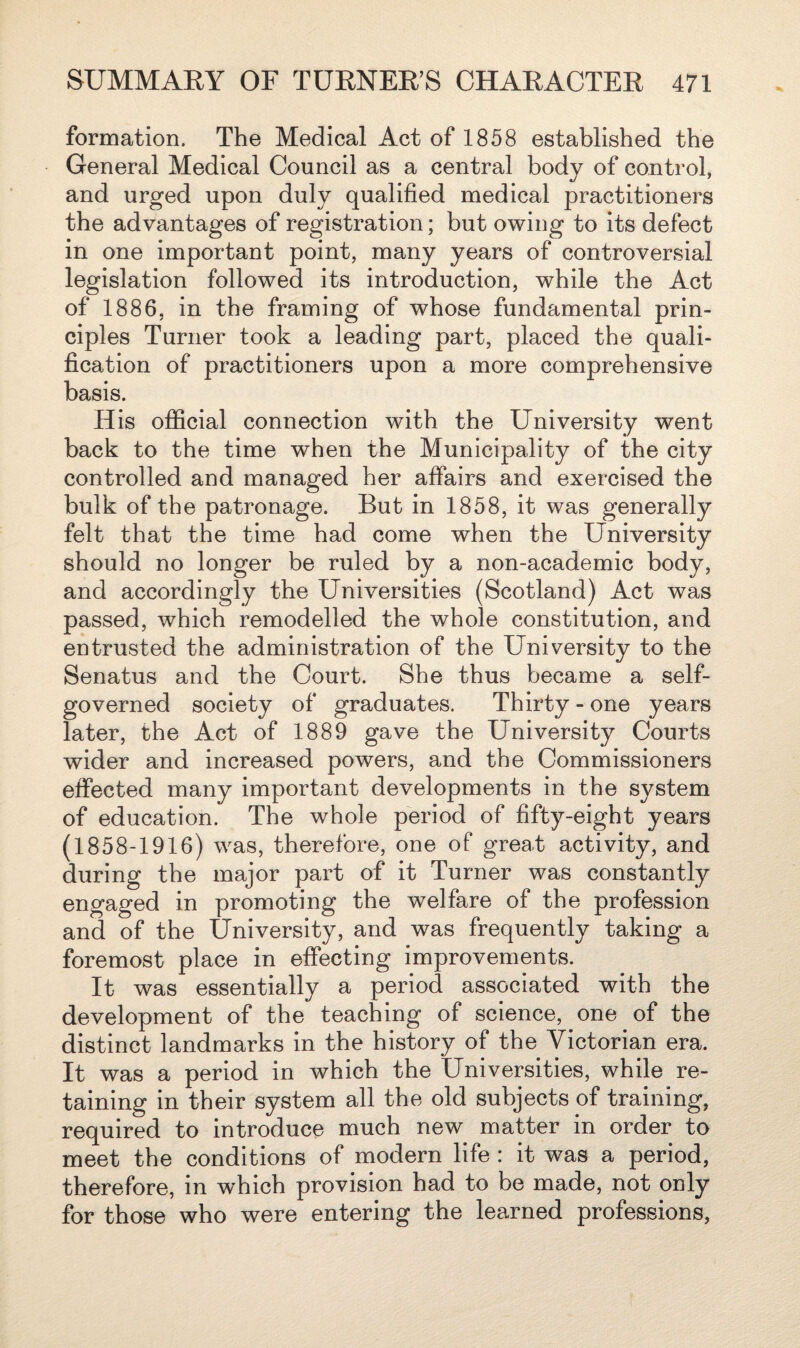 formation. The Medical Act of 1858 established the General Medical Council as a central body of control, and urged upon duly qualified medical practitioners the advantages of registration; but owing to its defect in one important point, many years of controversial legislation followed its introduction, while the Act of 1886, in the framing of whose fundamental prin¬ ciples Turner took a leading part, placed the quali¬ fication of practitioners upon a more comprehensive basis. His official connection with the University went back to the time when the Municipality of the city controlled and managed her affairs and exercised the bulk of the patronage. But in 1858, it was generally felt that the time had come when the University should no longer be ruled by a non-academic body, and accordingly the Universities (Scotland) Act was passed, which remodelled the whole constitution, and entrusted the administration of the University to the Senatus and the Court. She thus became a self- governed society of graduates. Thirty - one years later, the Act of 1889 gave the University Courts wider and increased powers, and the Commissioners effected many important developments in the system of education. The whole period of fifty-eight years (1858-1916) was, therefore, one of great activity, and during the major part of it Turner was constantly engaged in promoting the welfare of the profession and of the University, and was frequently taking a foremost place in effecting improvements. It was essentially a period associated with the development of the teaching of science, one of the distinct landmarks in the history of the Victorian era. It was a period in which the Universities, while re¬ taining in their system all the old subjects of training, required to introduce much new matter in order to meet the conditions of modern life : it was a period, therefore, in which provision had to be made, not only for those who were entering the learned professions,