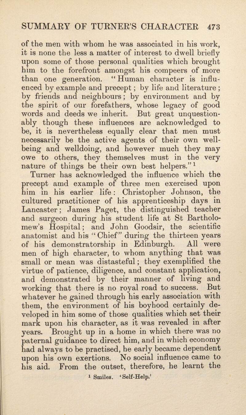 of the men with whom he was associated in his work, it is none the less a matter of interest to dwell briefly upon some of those personal qualities which brought him to the forefront amongst his compeers of more than one generation. “ Human character is influ¬ enced by example and precept; by life and literature ; by friends and neighbours; by environment and by the spirit of our forefathers, whose legacy of good words and deeds we inherit. But great unquestion¬ ably though these influences are acknowledged to be, it is nevertheless equally clear that men must necessarily be the active agents of their own well¬ being and welldoing, and however much they may owe to others, they themselves must in the very nature of things be their own best helpers.” 1 Turner has acknowledged the influence which the precept amd example of three men exercised upon him in his earlier life: Christopher Johnson, the cultured practitioner of his apprenticeship days in Lancaster; James Paget, the distinguished teacher and surgeon during his student life at St Bartholo¬ mew’s Hospital; and John Goodsir, the scientific anatomist and his “ Chief ” during the thirteen years of his demonstratorship in Edinburgh. All were men of high character, to whom anything that was small or mean was distasteful; they exemplified the virtue of patience, diligence, and constant application, and demonstrated by their manner of living and working that there is no royal road to success. But whatever he gained through his early association with them, the environment of his boyhood certainly de¬ veloped in him some of those qualities which set their mark upon his character, as it was revealed in after years. Brought up in a home in which there was no paternal guidance to direct him, and in which economy had always to be practised, he early became dependent upon his own exertions. No social influence came to his aid. From the outset, therefore, he learnt the 1 Smiles. ‘Self-Help.*