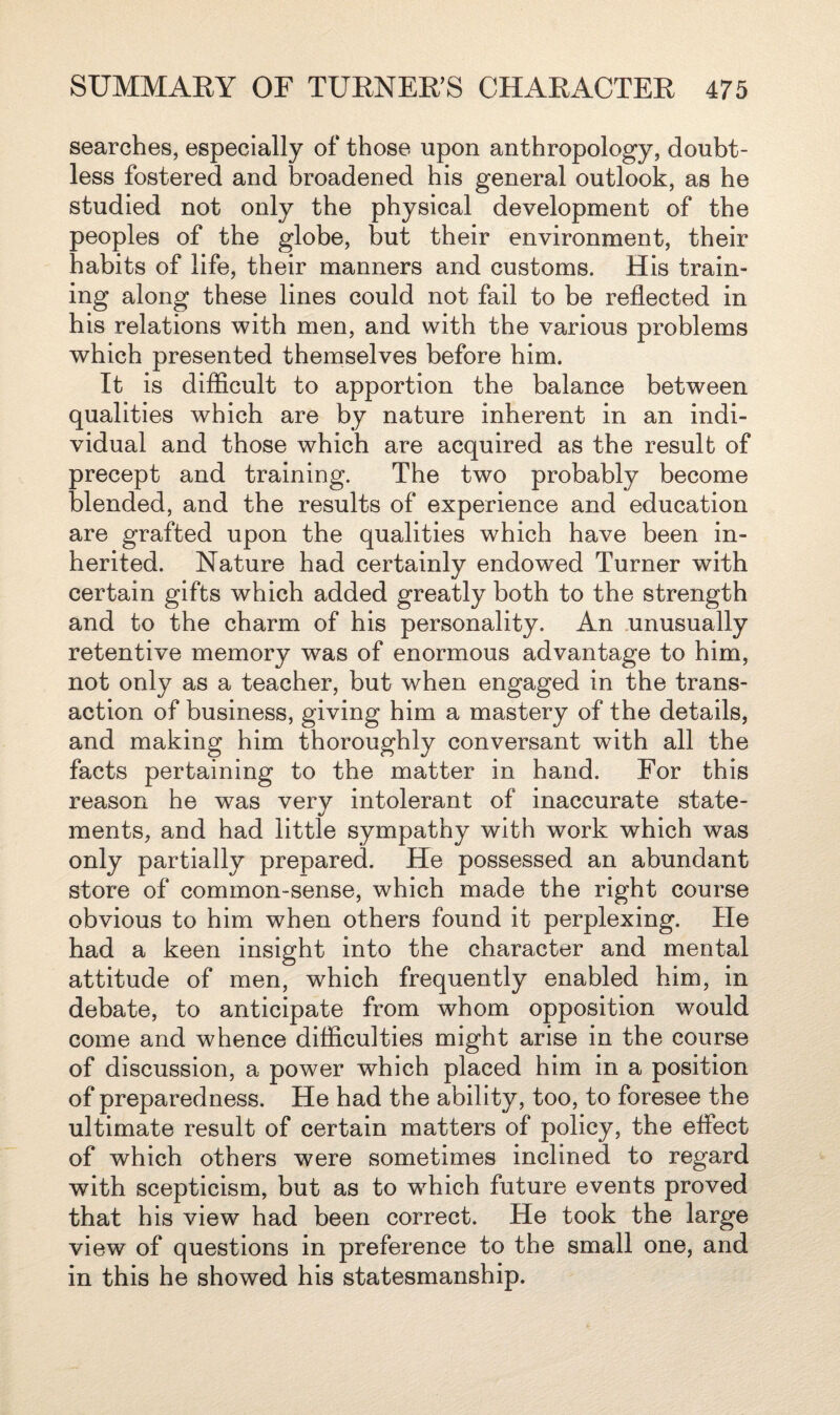 searches, especially of those upon anthropology, doubt¬ less fostered and broadened his general outlook, as he studied not only the physical development of the peoples of the globe, but their environment, their habits of life, their manners and customs. His train¬ ing along these lines could not fail to be reflected in his relations with men, and with the various problems which presented themselves before him. It is difficult to apportion the balance between qualities which are by nature inherent in an indi¬ vidual and those which are acquired as the result of precept and training. The two probably become blended, and the results of experience and education are grafted upon the qualities which have been in¬ herited. Nature had certainly endowed Turner with certain gifts which added greatly both to the strength and to the charm of his personality. An unusually retentive memory was of enormous advantage to him, not only as a teacher, but when engaged in the trans¬ action of business, giving him a mastery of the details, and making him thoroughly conversant with all the facts pertaining to the matter in hand. For this reason he was very intolerant of inaccurate state¬ ments, and had little sympathy with work which was only partially prepared. He possessed an abundant store of common-sense, which made the right course obvious to him when others found it perplexing. He had a keen insight into the character and mental attitude of men, which frequently enabled him, in debate, to anticipate from whom opposition would come and whence difficulties might arise in the course of discussion, a power which placed him in a position of preparedness. He had the ability, too, to foresee the ultimate result of certain matters of policy, the effect of which others were sometimes inclined to regard with scepticism, but as to which future events proved that his view had been correct. He took the large view of questions in preference to the small one, and in this he showed his statesmanship.