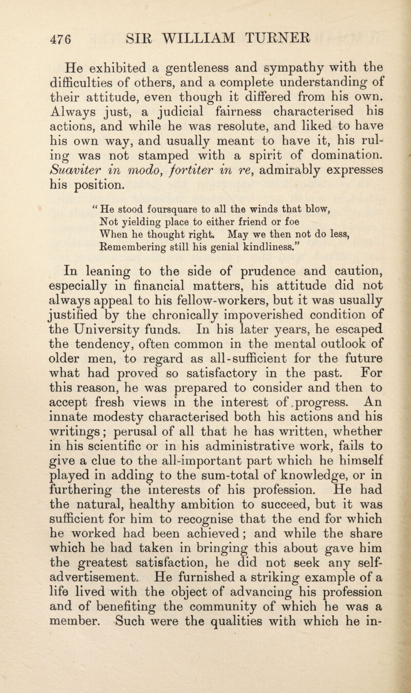 He exhibited a gentleness and sympathy with the difficulties of others, and a complete understanding of their attitude, even though it differed from his own. Always just, a judicial fairness characterised his actions, and while he was resolute, and liked to have his own way, and usually meant to have it, his rul¬ ing was not stamped with a spirit of domination. Suaviter in modo, fortiter in re, admirably expresses his position. “ He stood foursquare to all the winds that blow, Not yielding place to either friend or foe When he thought right. May we then not do less, Remembering still his genial kindliness.” In leaning to the side of prudence and caution, especially in financial matters, his attitude did not always appeal to his fellow-workers, but it was usually justified by the chronically impoverished condition of the University funds. In his later years, he escaped the tendency, often common in the mental outlook of older men, to regard as all-sufficient for the future what had proved so satisfactory in the past. For this reason, he was prepared to consider and then to accept fresh views in the interest of,progress. An innate modesty characterised both his actions and his writings; perusal of all that he has written, whether in his scientific or in his administrative work, fails to give a clue to the all-important part which he himself played in adding to the sum-total of knowledge, or in furthering the interests of his profession. He had the natural, healthy ambition to succeed, but it was sufficient for him to recognise that the end for which he worked had been achieved; and while the share which he had taken in bringing this about gave him the greatest satisfaction, he did not seek any self- ad vertisemento He furnished a striking example of a life lived with the object of advancing his profession and of benefiting the community of which he was a member. Such were the qualities with which he in-