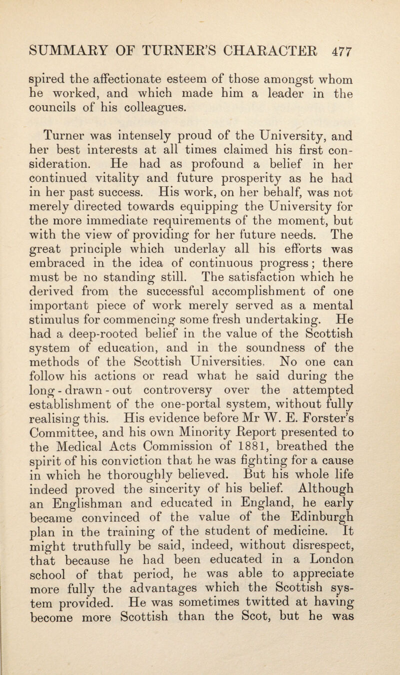 spired the affectionate esteem of those amongst whom he worked, and which made him a leader in the councils of his colleagues. Turner was intensely proud of the University, and her best interests at all times claimed his first con¬ sideration. He had as profound a belief in her continued vitality and future prosperity as he had in her past success. His work, on her behalf, was not merely directed towards equipping the University for the more immediate requirements of the moment, but with the view of providing for her future needs. The great principle which underlay all his efforts was embraced in the idea of continuous progress; there must be no standing still. The satisfaction which he derived from the successful accomplishment of one important piece of work merely served as a mental stimulus for commencing some fresh undertaking. He had a deep-rooted belief in the value of the Scottish system of education, and in the soundness of the methods of the Scottish Universities, No one can follow his actions or read what he said during the long - drawn - out controversy over the attempted establishment of the one-portal system, without fully realising this. His evidence before Mr W. E. Forster s Committee, and his own Minority Report presented to the Medical Acts Commission of 1881, breathed the spirit of his conviction that he was fighting for a cause in which he thoroughly believed. But his whole life indeed proved the sincerity of his belief. Although an Englishman and educated in England, he early became convinced of the value of the Edinburgh plan in the training of the student of medicine. It might truthfully be said, indeed, without disrespect, that because he had been educated in a London school of that period, he was able to appreciate more fully the advantages which the Scottish sys¬ tem provided. He was sometimes twitted at having become more Scottish than the Scot, but he was