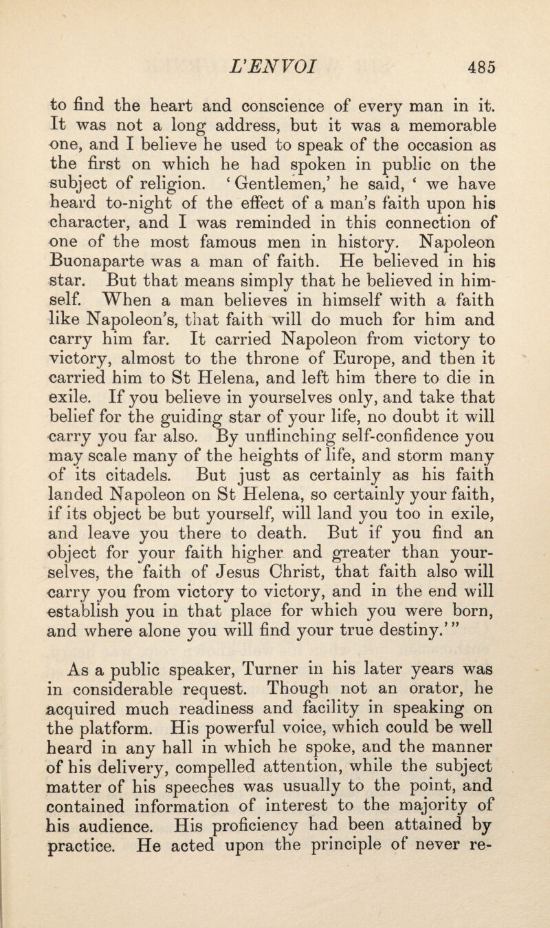 to find the heart and conscience of every man in it. It was not a long address, but it was a memorable one, and I believe he used to speak of the occasion as the first on which he had spoken in public on the subject of religion. 4 Gentlemen,’ he said, 4 we have heard to-night of the effect of a man’s faith upon his character, and I was reminded in this connection of one of the most famous men in history. Napoleon Buonaparte was a man of faith. He believed in his star. But that means simply that he believed in him¬ self. When a man believes in himself with a faith like Napoleon’s, that faith will do much for him and carry him far. It carried Napoleon from victory to victory, almost to the throne of Europe, and then it carried him to St Helena, and left him there to die in exile. If you believe in yourselves only, and take that belief for the guiding star of your life, no doubt it will carry you far also. By unflinching self-confidence you may scale many of the heights of life, and storm many of its citadels. But just as certainly as his faith landed Napoleon on St Helena, so certainly your faith, if its object be but yourself, will land you too in exile, and leave you there to death. But if you find an object for your faith higher and greater than your¬ selves, the faith of Jesus Christ, that faith also will carry you from victory to victory, and in the end will establish you in that place for which you were born, and where alone you will find your true destiny.’” As a public speaker, Turner in his later years was in considerable request. Though not an orator, he acquired much readiness and facility in speaking on the platform. His powerful voice, which could be well heard in any hall in which he spoke, and the manner of his delivery, compelled attention, while the subject matter of his speeches was usually to the point, and contained information of interest to the majority of his audience. His proficiency had been attained by practice. He acted upon the principle of never re-