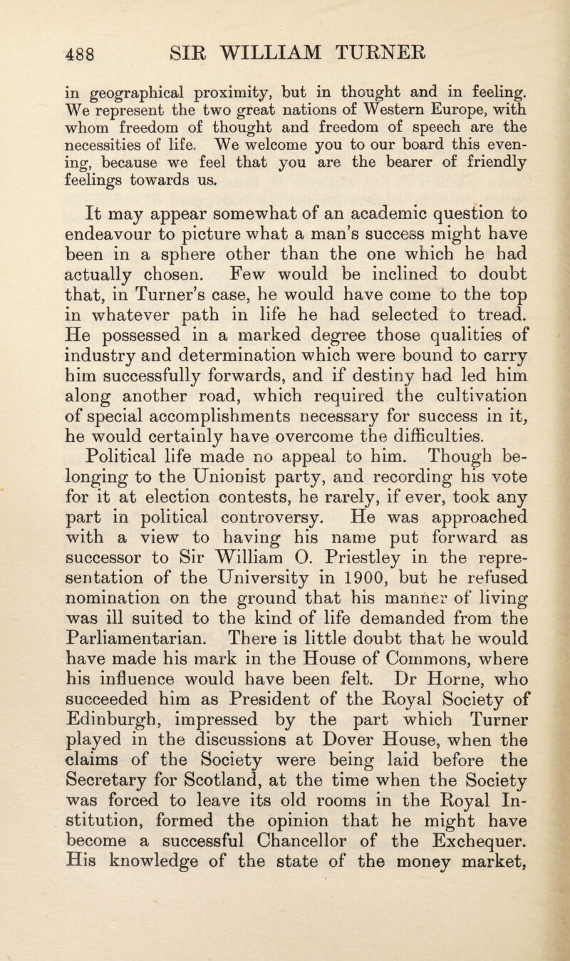 in geographical proximity, but in thought and in feeling. We represent the two great nations of Western Europe, with whom freedom of thought and freedom of speech are the necessities of life. We welcome you to our board this even¬ ing, because we feel that you are the bearer of friendly feelings towards us. It may appear somewhat of an academic question to endeavour to picture what a man’s success might have been in a sphere other than the one which he had actually chosen. Few would be inclined to doubt that, in Turner’s case, he would have come to the top in whatever path in life he had selected to tread. He possessed in a marked degree those qualities of industry and determination which were bound to carry him successfully forwards, and if destiny had led him along another road, which required the cultivation of special accomplishments necessary for success in it, he would certainly have overcome the difficulties. Political life made no appeal to him. Though be¬ longing to the Unionist party, and recording his vote for it at election contests, he rarely, if ever, took any part in political controversy. He was approached with a view to having his name put forward as successor to Sir William 0. Priestley in the repre¬ sentation of the University in 1900, but he refused nomination on the ground that his manner of living was ill suited to the kind of life demanded from the Parliamentarian. There is little doubt that he would have made his mark in the House of Commons, where his influence would have been felt. Dr Horne, who succeeded him as President of the Royal Society of Edinburgh, impressed by the part which Turner played in the discussions at Dover House, when the claims of the Society were being laid before the Secretary for Scotland, at the time when the Society was forced to leave its old rooms in the Royal In¬ stitution, formed the opinion that he might have become a successful Chancellor of the Exchequer. His knowledge of the state of the money market,