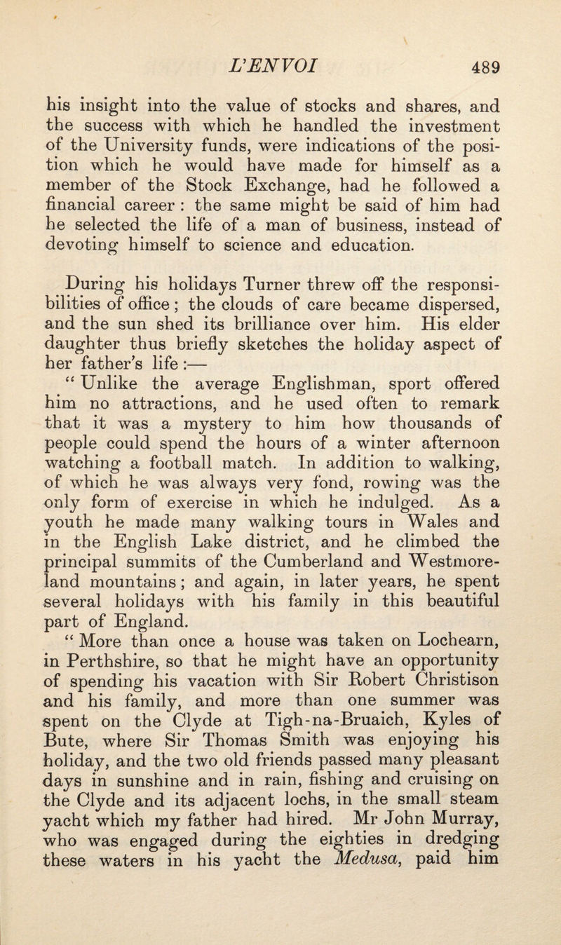 his insight into the value of stocks and shares, and the success with which he handled the investment of the University funds, were indications of the posi¬ tion which he would have made for himself as a member of the Stock Exchange, had he followed a financial career : the same might be said of him had he selected the life of a man of business, instead of devoting himself to science and education. During his holidays Turner threw off the responsi¬ bilities of office; the clouds of care became dispersed, and the sun shed its brilliance over him. His elder daughter thus briefly sketches the holiday aspect of her father’s life :— “ Unlike the average Englishman, sport offered him no attractions, and he used often to remark that it was a mystery to him how thousands of people could spend the hours of a winter afternoon watching a football match. In addition to walking, of which he was always very fond, rowing was the only form of exercise in which he indulged. As a youth he made many walking tours in Wales and in the English Lake district, and he climbed the principal summits of the Cumberland and Westmore¬ land mountains; and again, in later years, he spent several holidays with his family in this beautiful part of England. “ More than once a house was taken on Lochearn, in Perthshire, so that he might have an opportunity of spending his vacation with Sir Robert Christison and his family, and more than one summer was spent on the Clyde at Tigh-na-Bruaich, Kyles of Bute, where Sir Thomas Smith was enjoying his holiday, and the two old friends passed many pleasant days in sunshine and in rain, fishing and cruising on the Clyde and its adjacent lochs, in the small steam yacht which my father had hired. Mr John Murray, who was engaged during the eighties in dredging these waters in his yacht the Medusa, paid him