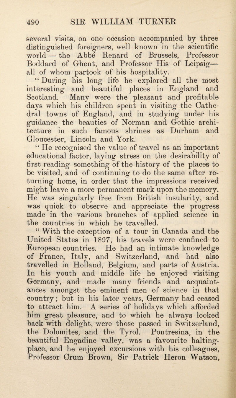 several visits, on one occasion accompanied by three distinguished foreigners, well known in the scientific world — the Abbe Renard of Brussels, Professor Boddard of Ghent, and Professor His of Leipsig— all of whom partook of his hospitality. “ During his long life he explored all the most interesting and beautiful places in England and Scotland. Many were the pleasant and profitable days which his children spent in visiting the Cathe¬ dral towns of England, and in studying under his guidance the beauties of Norman and Gothic archi¬ tecture in such famous shrines as Durham and Gloucester, Lincoln and York. “ He recognised the value of travel as an important educational factor, laying stress on the desirability of first reading something of the history of the places to be visited, and of continuing to do the same after re¬ turning home, in order that the impressions received might leave a more permanent mark upon the memory. He was singularly free from British insularity, and was quick to observe and appreciate the progress made in the various branches of applied science in the countries in which he travelled. “ With the exception of a tour in Canada and the United States in 1897, his travels were confined to European countries. He had an intimate knowledge of France, Italy, and Switzerland, and had also travelled in Holland, Belgium, and parts of Austria. In his youth and middle life he enjoyed visiting Germany, and made many friends and acquaint¬ ances amongst the eminent men of science in that country; but in his later years, Germany had ceased to attract him. A series of holidays which afforded him great pleasure, and to which he always looked back with delight, were those passed in Switzerland, the Dolomites, and the Tyrol. Pontresina, in the beautiful Engadine valley, was a favourite halting- place, and he enjoyed excursions with his colleagues, Professor Crum Brown, Sir Patrick Heron Watson,