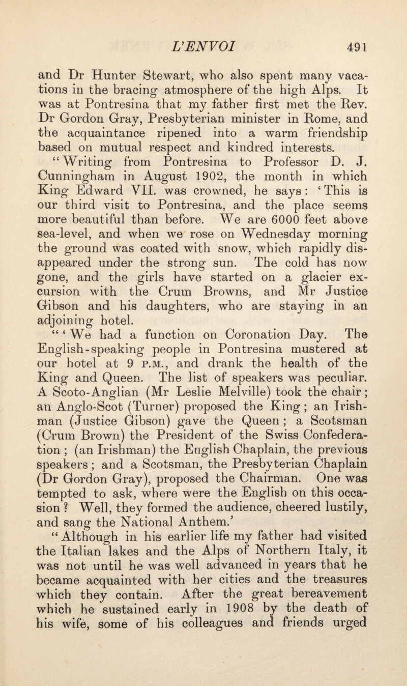 and Dr Hunter Stewart, who also spent many vaca¬ tions in the bracing atmosphere of the high Alps. It was at Pontresina that my father first met the Rev. Dr Gordon Gray, Presbyterian minister in Rome, and. the acquaintance ripened into a warm friendship based on mutual respect and kindred interests. “ Writing from Pontresina to Professor D. J. Cunningham in August 1902, the month in which King Edward VII. was crowned, he says : ‘ This is our third visit to Pontresina, and the place seems more beautiful than before. We are 6000 feet above sea-level, and when we rose on Wednesday morning the ground was coated with snow, which rapidly dis¬ appeared under the strong sun. The cold has now gone, and the girls have started on a glacier ex¬ cursion with the Crum Browns, and Mr Justice Gibson and his daughters, who are staying in an adjoining hotel. “ ‘ We had a function on Coronation Day. The English-speaking people in Pontresina mustered at our hotel at 9 p.m., and drank the health of the King and Queen. The list of speakers was peculiar. A Scoto-Anglian (Mr Leslie Melville) took the chair; an Anglo-Scot (Turner) proposed the King ; an Irish¬ man (Justice Gibson) gave the Queen ; a Scotsman (Crum Brown) the President of the Swiss Confedera¬ tion ; (an Irishman) the English Chaplain, the previous speakers; and a Scotsman, the Presbyterian Chaplain (Dr Gordon Gray), proposed the Chairman. One was tempted to ask, where were the English on this occa¬ sion ? Well, they formed the audience, cheered lustily, and sang the National Anthem.' “ Although in his earlier life my father had visited the Italian lakes and the Alps of Northern Italy, it was not until he was well advanced in years that he became acquainted with her cities and the treasures which they contain. After the great bereavement which he sustained early in 1908 by the death of his wife, some of his colleagues and friends urged