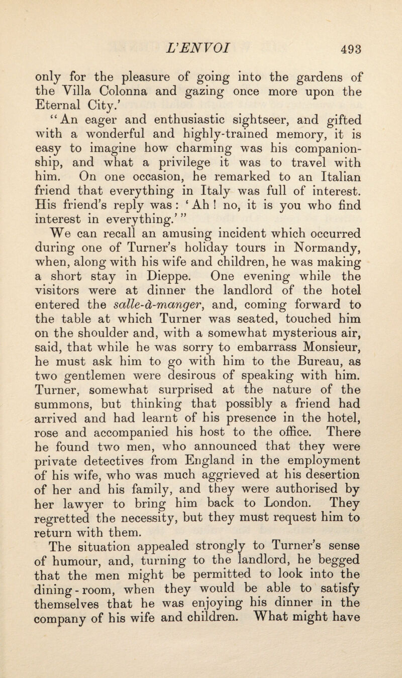 only for the pleasure of going into the gardens of the Villa Colonna and gazing once more upon the Eternal City.’ “An eager and enthusiastic sightseer, and gifted with a wonderful and highly-trained memory, it is easy to imagine how charming was his companion¬ ship, and what a privilege it was to travel with him. On one occasion, he remarked to an Italian friend that everything in Italy was full of interest. His friend’s reply was : ‘ Ah ! no, it is you who find interest in everything.’ ” We can recall an amusing incident which occurred during one of Turner’s holiday tours in Normandy, when, along with his wife and children, he was making a short stay in Dieppe. One evening while the visitors were at dinner the landlord of the hotel entered the salle-d-manger, and, coming forward to the table at which Turner was seated, touched him on the shoulder and, with a somewhat mysterious air, said, that while he was sorry to embarrass Monsieur, he must ask him to go with him to the Bureau, as two gentlemen were desirous of speaking with him. Turner, somewhat surprised at the nature of the summons, but thinking that possibly a friend had arrived and had learnt of his presence in the hotel, rose and accompanied his host to the office. There he found two men, who announced that they were private detectives from England in the employment of his wife, who was much aggrieved at his desertion of her and his family, and they were authorised by her lawyer to bring him back to London. They regretted the necessity, but they must request him to return with them. The situation appealed strongly to Turner’s sense of humour, and, turning to the landlord, he begged that the men might be permitted to look into the dining-room, when they would be able to satisfy themselves that he was enjoying his dinner in the company of his wife and children. What might have