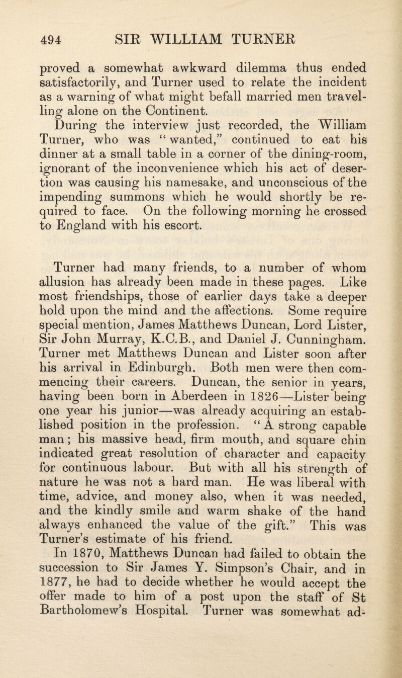 proved a somewhat awkward dilemma thus ended satisfactorily, and Turner used to relate the incident as a warning of what might befall married men travel¬ ling alone on the Continent. During the interview just recorded, the William Turner, who was “ wanted,” continued to eat his dinner at a small table in a corner of the dining-room, ignorant of the inconvenience which his act of deser¬ tion was causing his namesake, and unconscious of the impending summons which he would shortly be re¬ quired to face. On the following morning he crossed to England with his escort. Turner had many friends, to a number of whom allusion has already been made in these pages. Like most friendships, those of earlier days take a deeper hold upon the mind and the affections. Some require special mention, James Matthews Duncan, Lord Lister, Sir John Murray, K.C.B., and Daniel J. Cunningham. Turner met Matthews Duncan and Lister soon after his arrival in Edinburgh. Both men were then com¬ mencing their careers. Duncan, the senior in years, having been born in Aberdeen in 1826—Lister being one year his junior—was already acquiring an estab¬ lished position in the profession. “A strong capable man; his massive head, firm mouth, and square chin indicated great resolution of character and capacity for continuous labour. But with all his strength of nature he was not a hard man. He was liberal with time, advice, and money also, when it was needed, and the kindly smile and warm shake of the hand always enhanced the value of the gift.” This was Turners estimate of his friend. In 1870, Matthews Duncan had failed to obtain the succession to Sir James Y. Simpson’s Chair, and in 1877, he had to decide whether he would accept the offer made to him of a post upon the staff of St Bartholomew’s Hospital. Turner was somewhat ad-